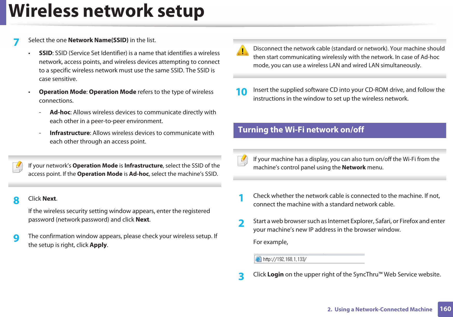 Wireless network setup1602.  Using a Network-Connected Machine7  Select the one Network Name(SSID) in the list.•SSID: SSID (Service Set Identifier) is a name that identifies a wireless network, access points, and wireless devices attempting to connect to a specific wireless network must use the same SSID. The SSID is case sensitive.•Operation Mode: Operation Mode refers to the type of wireless connections.-Ad-hoc: Allows wireless devices to communicate directly with each other in a peer-to-peer environment.-Infrastructure: Allows wireless devices to communicate with each other through an access point. If your network’s Operation Mode is Infrastructure, select the SSID of the access point. If the Operation Mode is Ad-hoc, select the machine’s SSID. 8  Click Next.If the wireless security setting window appears, enter the registered password (network password) and click Next.9  The confirmation window appears, please check your wireless setup. If the setup is right, click Apply. Disconnect the network cable (standard or network). Your machine should then start communicating wirelessly with the network. In case of Ad-hoc mode, you can use a wireless LAN and wired LAN simultaneously. 10  Insert the supplied software CD into your CD-ROM drive, and follow the instructions in the window to set up the wireless network.19 Turning the Wi-Fi network on/off If your machine has a display, you can also turn on/off the Wi-Fi from the machine’s control panel using the Network menu. 1Check whether the network cable is connected to the machine. If not, connect the machine with a standard network cable.2  Start a web browser such as Internet Explorer, Safari, or Firefox and enter your machine’s new IP address in the browser window.For example,3  Click Login on the upper right of the SyncThru™ Web Service website.