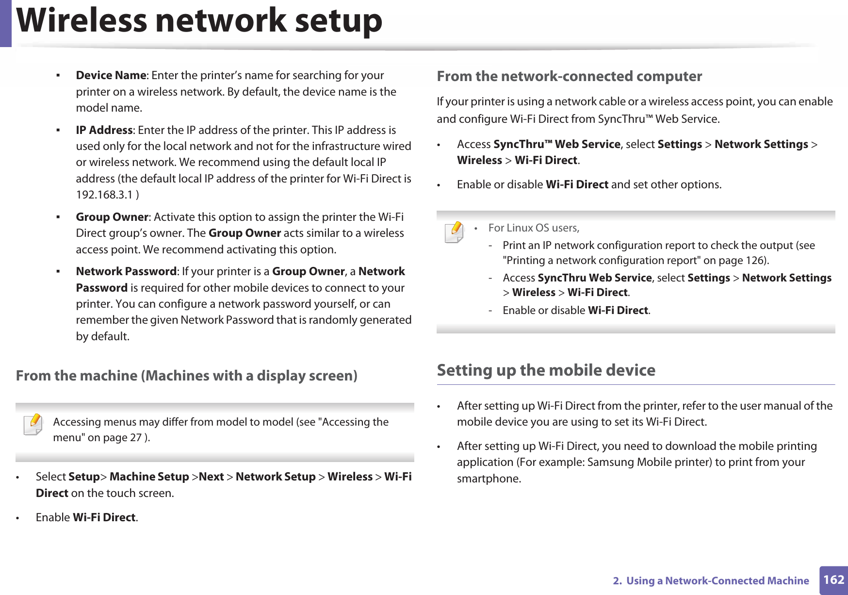 Wireless network setup1622.  Using a Network-Connected MachineDevice Name: Enter the printer’s name for searching for your printer on a wireless network. By default, the device name is the model name.IP Address: Enter the IP address of the printer. This IP address is used only for the local network and not for the infrastructure wired or wireless network. We recommend using the default local IP address (the default local IP address of the printer for Wi-Fi Direct is 192.168.3.1 )Group Owner: Activate this option to assign the printer the Wi-Fi Direct group’s owner. The Group Owner acts similar to a wireless access point. We recommend activating this option.Network Password: If your printer is a Group Owner, a Network Password is required for other mobile devices to connect to your printer. You can configure a network password yourself, or can remember the given Network Password that is randomly generated by default.From the machine (Machines with a display screen) Accessing menus may differ from model to model (see &quot;Accessing the menu&quot; on page 27 ). • Select Setup&gt; Machine Setup &gt;Next &gt; Network Setup &gt; Wireless &gt; Wi-Fi Direct on the touch screen.• Enable Wi-Fi Direct.From the network-connected computerIf your printer is using a network cable or a wireless access point, you can enable and configure Wi-Fi Direct from SyncThru™ Web Service.• Access SyncThru™ Web Service, select Settings &gt; Network Settings &gt; Wireless &gt; Wi-Fi Direct.• Enable or disable Wi-Fi Direct and set other options. •For Linux OS users,- Print an IP network configuration report to check the output (see &quot;Printing a network configuration report&quot; on page 126).- Access SyncThru Web Service, select Settings &gt; Network Settings &gt; Wireless &gt; Wi-Fi Direct.- Enable or disable Wi-Fi Direct. Setting up the mobile device• After setting up Wi-Fi Direct from the printer, refer to the user manual of the mobile device you are using to set its Wi-Fi Direct.• After setting up Wi-Fi Direct, you need to download the mobile printing application (For example: Samsung Mobile printer) to print from your smartphone.