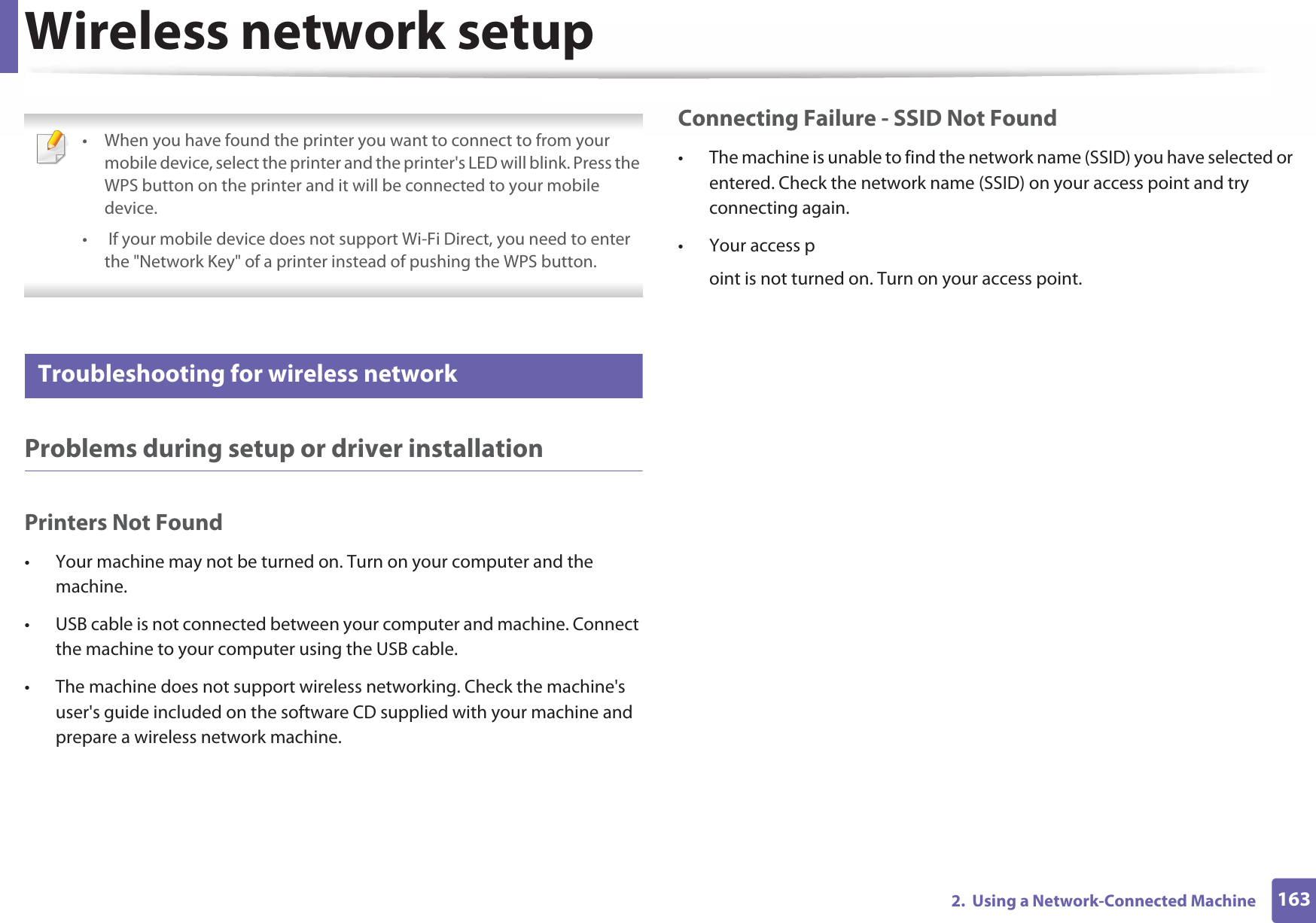 Wireless network setup1632.  Using a Network-Connected Machine • When you have found the printer you want to connect to from your mobile device, select the printer and the printer&apos;s LED will blink. Press the WPS button on the printer and it will be connected to your mobile device.•  If your mobile device does not support Wi-Fi Direct, you need to enter the &quot;Network Key&quot; of a printer instead of pushing the WPS button. 21 Troubleshooting for wireless networkProblems during setup or driver installationPrinters Not Found• Your machine may not be turned on. Turn on your computer and the machine.• USB cable is not connected between your computer and machine. Connect the machine to your computer using the USB cable.• The machine does not support wireless networking. Check the machine&apos;s user&apos;s guide included on the software CD supplied with your machine and prepare a wireless network machine.Connecting Failure - SSID Not Found• The machine is unable to find the network name (SSID) you have selected or entered. Check the network name (SSID) on your access point and try connecting again. • Your access point is not turned on. Turn on your access point.