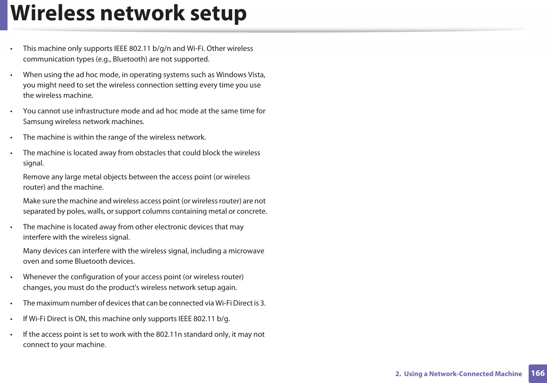 Wireless network setup1662.  Using a Network-Connected Machine• This machine only supports IEEE 802.11 b/g/n and Wi-Fi. Other wireless communication types (e.g., Bluetooth) are not supported.• When using the ad hoc mode, in operating systems such as Windows Vista, you might need to set the wireless connection setting every time you use the wireless machine. • You cannot use infrastructure mode and ad hoc mode at the same time for Samsung wireless network machines.• The machine is within the range of the wireless network.• The machine is located away from obstacles that could block the wireless signal.Remove any large metal objects between the access point (or wireless router) and the machine.Make sure the machine and wireless access point (or wireless router) are not separated by poles, walls, or support columns containing metal or concrete.• The machine is located away from other electronic devices that may interfere with the wireless signal.Many devices can interfere with the wireless signal, including a microwave oven and some Bluetooth devices.• Whenever the configuration of your access point (or wireless router) changes, you must do the product&apos;s wireless network setup again.• The maximum number of devices that can be connected via Wi-Fi Direct is 3. • If Wi-Fi Direct is ON, this machine only supports IEEE 802.11 b/g.• If the access point is set to work with the 802.11n standard only, it may not connect to your machine.