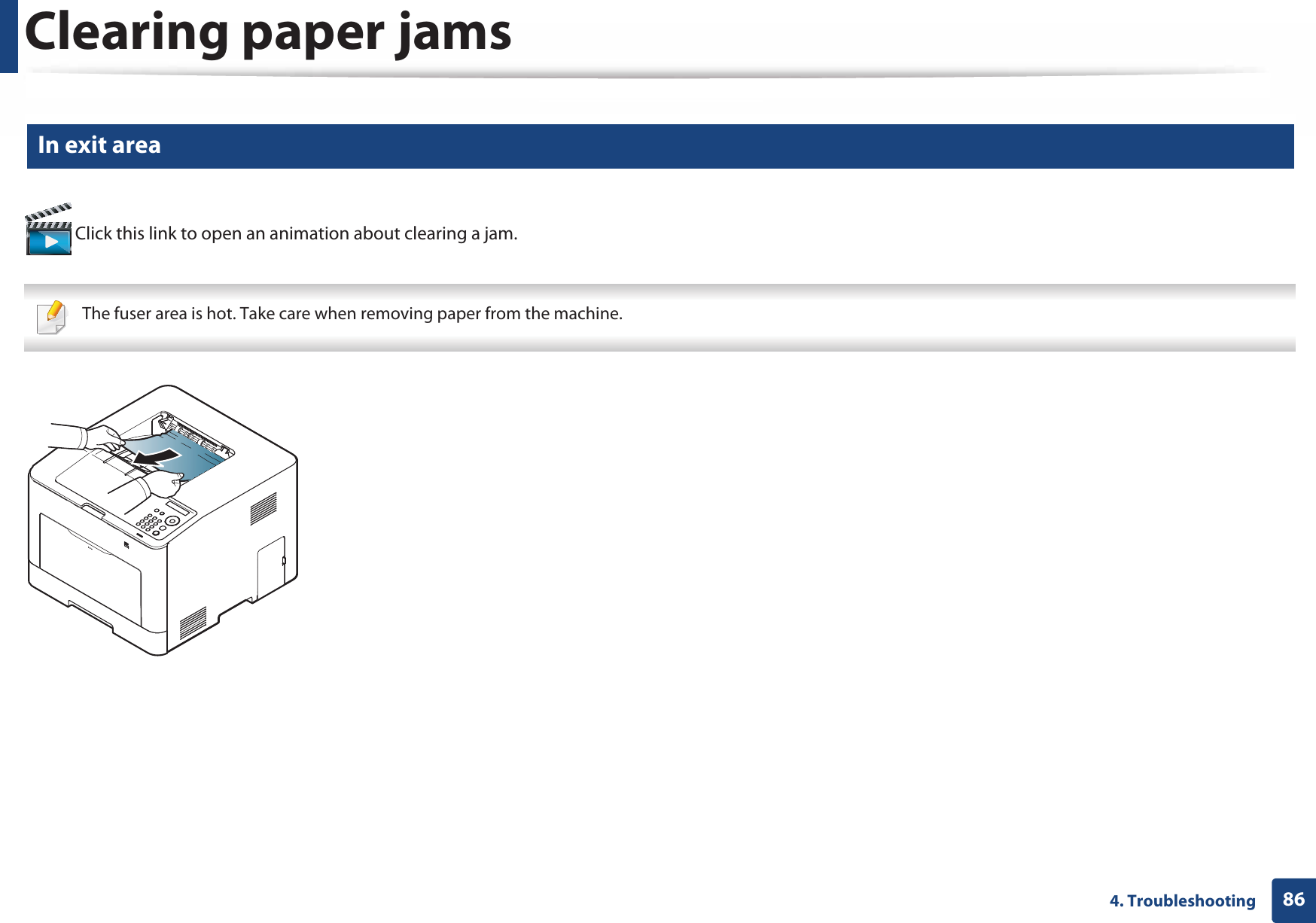 Clearing paper jams864. Troubleshooting5 In exit area Click this link to open an animation about clearing a jam. The fuser area is hot. Take care when removing paper from the machine. 
