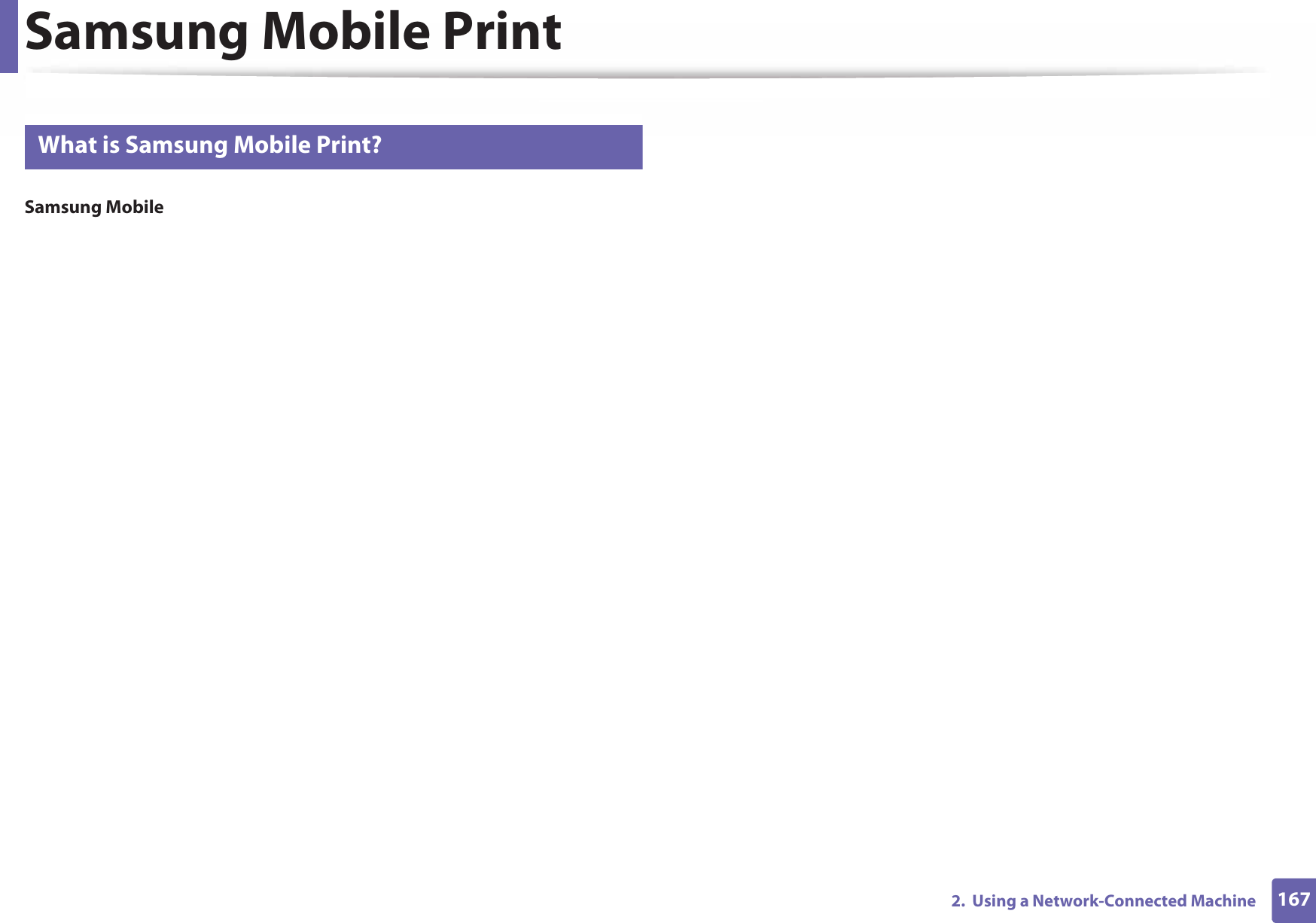 1672.  Using a Network-Connected MachineSamsung Mobile Print22 What is Samsung Mobile Print?Samsung Mobile Print is a free application that enables users to print photos, documents, and web pages directly from your smartphone or tablet. Samsung Mobile Print is not only compatible with your Android and iOS smart phones but also with your iPod Touch and tablet PC. It connects your mobile device to a network connected Samsung printer or to a wireless printer through a Wi-Fi access point. Installing a new driver or configuring network settings isn’t necessary – just simply install the Samsung Mobile Print application, and it will automatically detect compatible Samsung printers. Besides printing photos, web pages, and PDFs, scanning is also supported. If you have a Samsung multifunction, scan any document into a JPG, PDF, or PNG format for quick and easy viewing on your mobile device. 23 Downloading Samsung Mobile PrintTo download Samsung Mobile Print, go to the application store (Samsung Apps, Play Store, App Store) on your mobile device, and just search for “Samsung Mobile Print.” You can also visit iTunes for Apple devices on your computer.24 Supported Mobile OS • Android OS 2.3 or higher • iOS 4.0 or higher