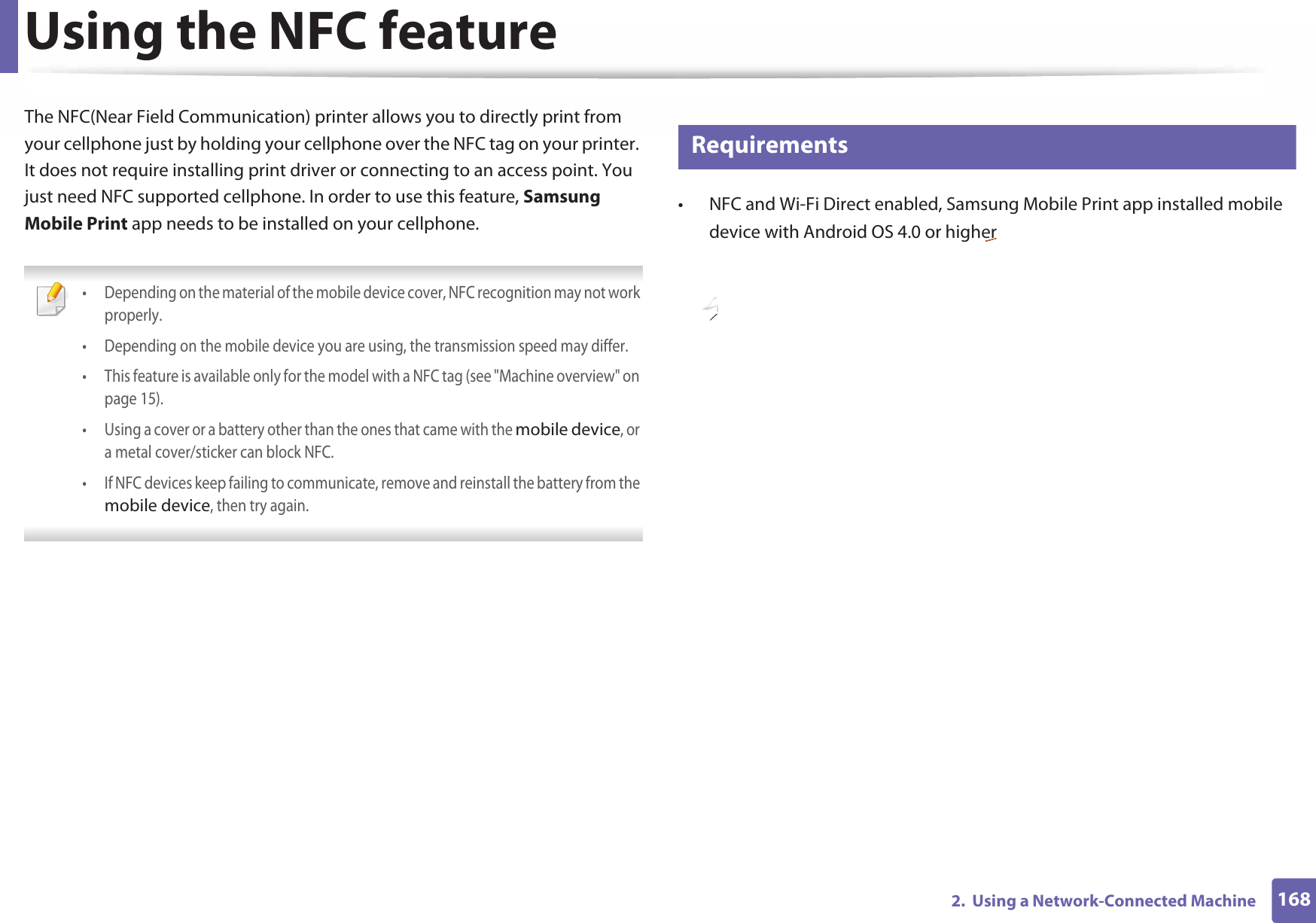 1682.  Using a Network-Connected MachineUsing the NFC featureThe NFC(Near Field Communication) printer allows you to directly print from your cellphone just by holding your cellphone over the NFC tag on your printer. It does not require installing print driver or connecting to an access point. You just need NFC supported cellphone. In order to use this feature, Samsung Mobile Print app needs to be installed on your cellphone.  • Depending on the material of the mobile device cover, NFC recognition may not work properly. • Depending on the mobile device you are using, the transmission speed may differ.• This feature is available only for the model with a NFC tag (see &quot;Machine overview&quot; on page 15). • Using a cover or a battery other than the ones that came with the mobile device, or a metal cover/sticker can block NFC.• If NFC devices keep failing to communicate, remove and reinstall the battery from the mobile device, then try again. 25 Requirements• NFC and Wi-Fi Direct enabled, Samsung Mobile Print app installed mobile device with Android OS 4.0 or higher