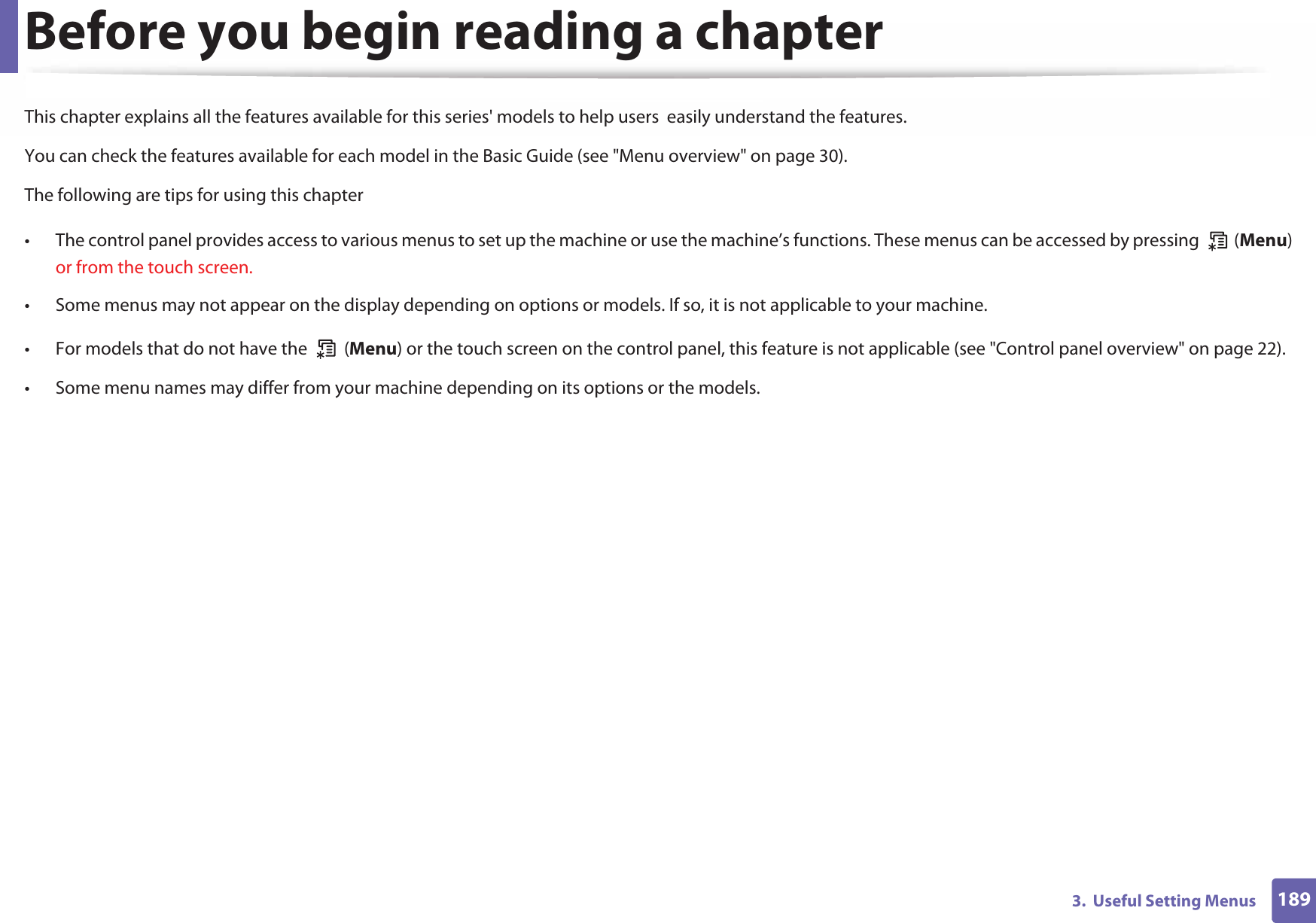 1893.  Useful Setting MenusBefore you begin reading a chapterThis chapter explains all the features available for this series&apos; models to help users  easily understand the features.You can check the features available for each model in the Basic Guide (see &quot;Menu overview&quot; on page 30).The following are tips for using this chapter• The control panel provides access to various menus to set up the machine or use the machine’s functions. These menus can be accessed by pressing   (Menu) or from the touch screen.• Some menus may not appear on the display depending on options or models. If so, it is not applicable to your machine.• For models that do not have the   (Menu) or the touch screen on the control panel, this feature is not applicable (see &quot;Control panel overview&quot; on page 22).• Some menu names may differ from your machine depending on its options or the models.