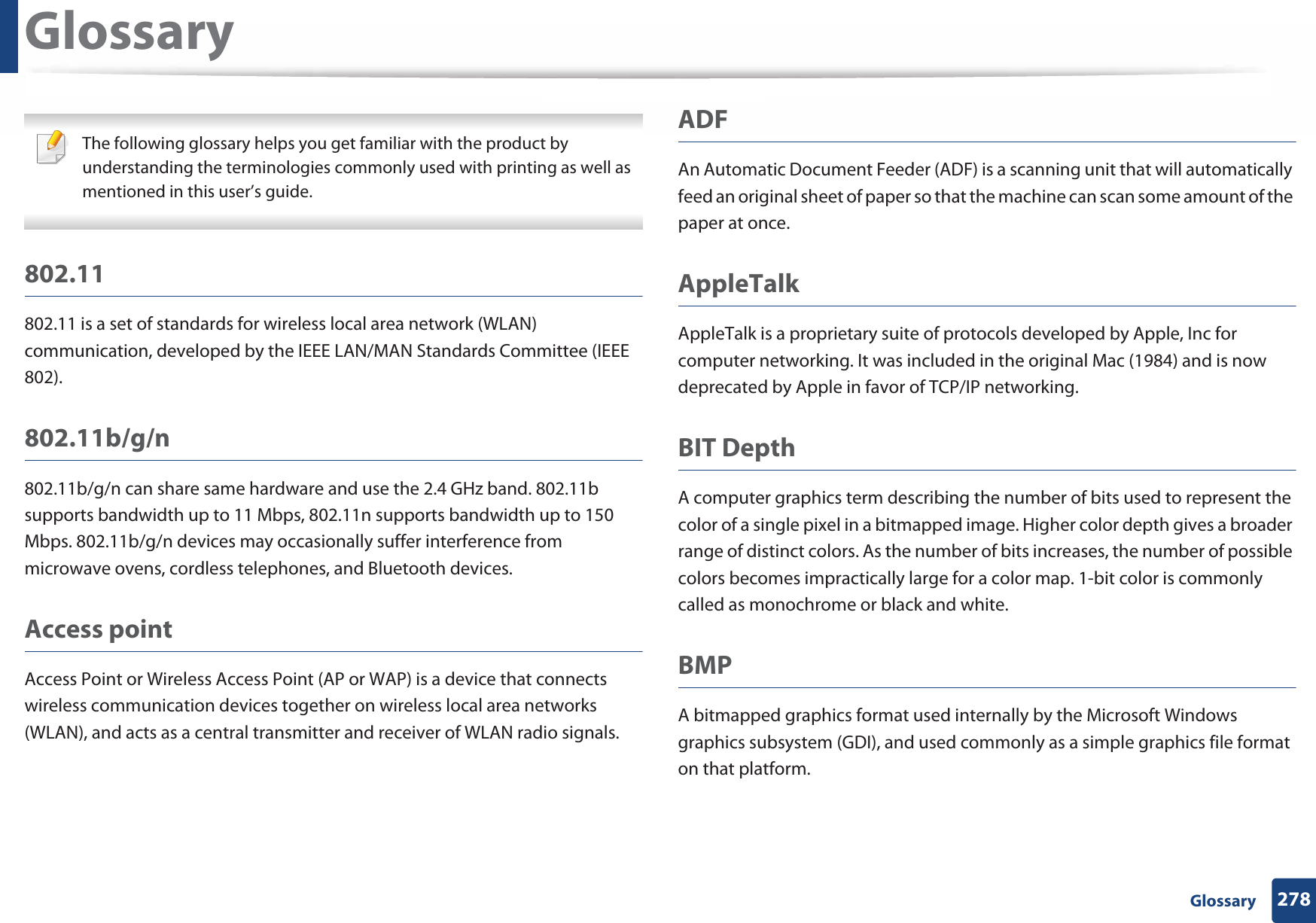 278 GlossaryGlossary The following glossary helps you get familiar with the product by understanding the terminologies commonly used with printing as well as mentioned in this user’s guide. 802.11802.11 is a set of standards for wireless local area network (WLAN) communication, developed by the IEEE LAN/MAN Standards Committee (IEEE 802). 802.11b/g/n802.11b/g/n can share same hardware and use the 2.4 GHz band. 802.11b supports bandwidth up to 11 Mbps, 802.11n supports bandwidth up to 150 Mbps. 802.11b/g/n devices may occasionally suffer interference from microwave ovens, cordless telephones, and Bluetooth devices.Access pointAccess Point or Wireless Access Point (AP or WAP) is a device that connects wireless communication devices together on wireless local area networks (WLAN), and acts as a central transmitter and receiver of WLAN radio signals. ADFAn Automatic Document Feeder (ADF) is a scanning unit that will automatically feed an original sheet of paper so that the machine can scan some amount of the paper at once. AppleTalkAppleTalk is a proprietary suite of protocols developed by Apple, Inc for computer networking. It was included in the original Mac (1984) and is now deprecated by Apple in favor of TCP/IP networking.BIT DepthA computer graphics term describing the number of bits used to represent the color of a single pixel in a bitmapped image. Higher color depth gives a broader range of distinct colors. As the number of bits increases, the number of possible colors becomes impractically large for a color map. 1-bit color is commonly called as monochrome or black and white.BMPA bitmapped graphics format used internally by the Microsoft Windows graphics subsystem (GDI), and used commonly as a simple graphics file format on that platform.