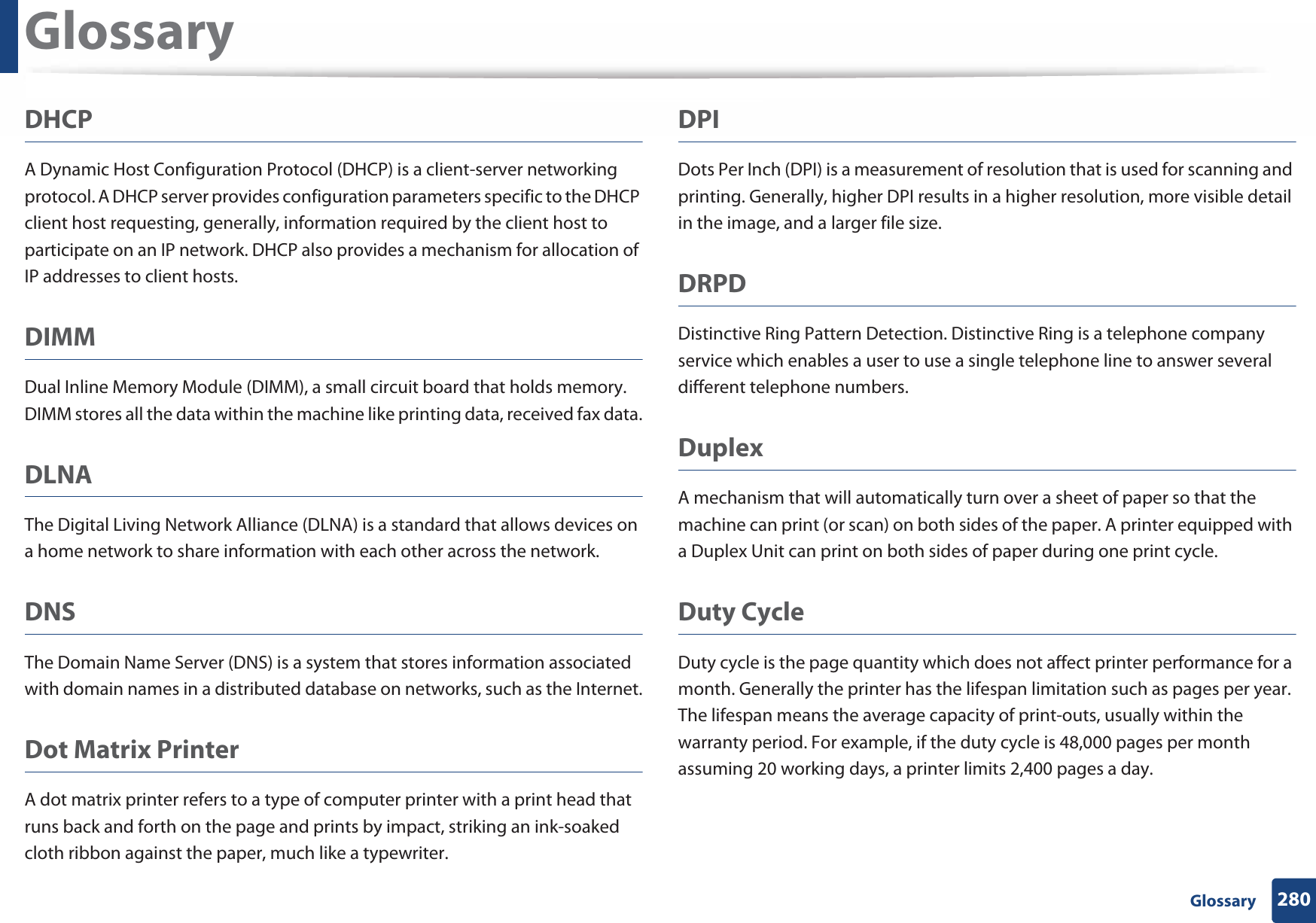 Glossary280 GlossaryDHCPA Dynamic Host Configuration Protocol (DHCP) is a client-server networking protocol. A DHCP server provides configuration parameters specific to the DHCP client host requesting, generally, information required by the client host to participate on an IP network. DHCP also provides a mechanism for allocation of IP addresses to client hosts.DIMMDual Inline Memory Module (DIMM), a small circuit board that holds memory. DIMM stores all the data within the machine like printing data, received fax data.DLNAThe Digital Living Network Alliance (DLNA) is a standard that allows devices on a home network to share information with each other across the network.DNSThe Domain Name Server (DNS) is a system that stores information associated with domain names in a distributed database on networks, such as the Internet.Dot Matrix PrinterA dot matrix printer refers to a type of computer printer with a print head that runs back and forth on the page and prints by impact, striking an ink-soaked cloth ribbon against the paper, much like a typewriter.DPIDots Per Inch (DPI) is a measurement of resolution that is used for scanning and printing. Generally, higher DPI results in a higher resolution, more visible detail in the image, and a larger file size.DRPD Distinctive Ring Pattern Detection. Distinctive Ring is a telephone company service which enables a user to use a single telephone line to answer several different telephone numbers.DuplexA mechanism that will automatically turn over a sheet of paper so that the machine can print (or scan) on both sides of the paper. A printer equipped with a Duplex Unit can print on both sides of paper during one print cycle.Duty CycleDuty cycle is the page quantity which does not affect printer performance for a month. Generally the printer has the lifespan limitation such as pages per year. The lifespan means the average capacity of print-outs, usually within the warranty period. For example, if the duty cycle is 48,000 pages per month assuming 20 working days, a printer limits 2,400 pages a day.