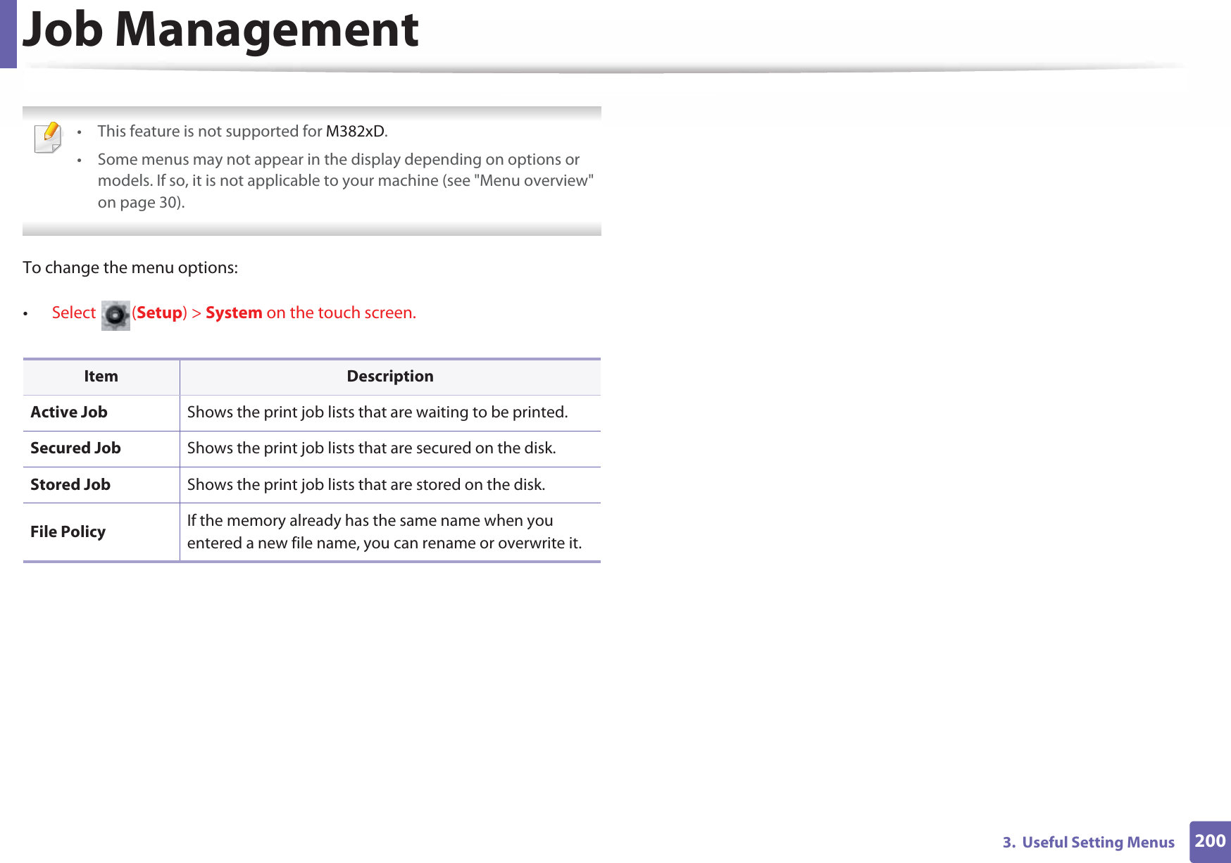 2003.  Useful Setting MenusJob Management • This feature is not supported for M382xD.• Some menus may not appear in the display depending on options or models. If so, it is not applicable to your machine (see &quot;Menu overview&quot; on page 30). To change the menu options:•Select (Setup) &gt; System on the touch screen.Item DescriptionActive Job Shows the print job lists that are waiting to be printed.Secured Job Shows the print job lists that are secured on the disk.Stored Job Shows the print job lists that are stored on the disk.File Policy If the memory already has the same name when you entered a new file name, you can rename or overwrite it.