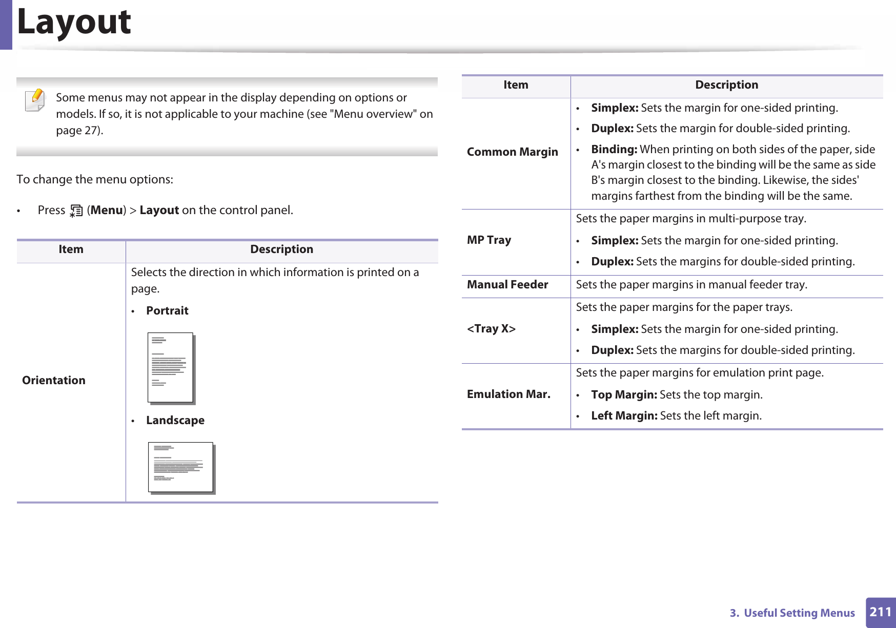 2113.  Useful Setting MenusLayout Some menus may not appear in the display depending on options or models. If so, it is not applicable to your machine (see &quot;Menu overview&quot; on page 27). To change the menu options:• Press  (Menu) &gt; Layout on the control panel.Item DescriptionOrientationSelects the direction in which information is printed on a page.•Portrait•LandscapeCommon Margin•Simplex: Sets the margin for one-sided printing.•Duplex: Sets the margin for double-sided printing.•Binding: When printing on both sides of the paper, side A&apos;s margin closest to the binding will be the same as side B&apos;s margin closest to the binding. Likewise, the sides&apos; margins farthest from the binding will be the same. MP TraySets the paper margins in multi-purpose tray.•Simplex: Sets the margin for one-sided printing.•Duplex: Sets the margins for double-sided printing.Manual Feeder Sets the paper margins in manual feeder tray.&lt;Tray X&gt;Sets the paper margins for the paper trays.•Simplex: Sets the margin for one-sided printing.•Duplex: Sets the margins for double-sided printing.Emulation Mar.Sets the paper margins for emulation print page.•Top Margin: Sets the top margin.•Left Margin: Sets the left margin.Item Description