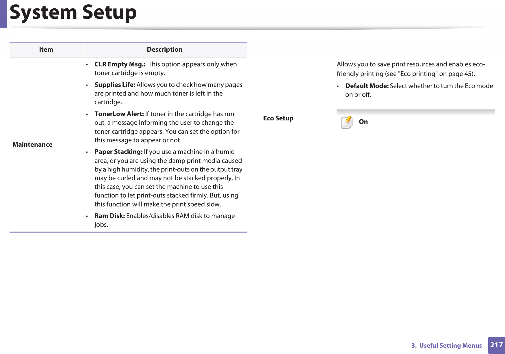 System Setup2173.  Useful Setting MenusMaintenance•CLR Empty Msg.:  This option appears only when toner cartridge is empty.•Supplies Life: Allows you to check how many pages are printed and how much toner is left in the cartridge.•TonerLow Alert: If toner in the cartridge has run out, a message informing the user to change the toner cartridge appears. You can set the option for this message to appear or not.•Paper Stacking: If you use a machine in a humid area, or you are using the damp print media caused by a high humidity, the print-outs on the output tray may be curled and may not be stacked properly. In this case, you can set the machine to use this function to let print-outs stacked firmly. But, using this function will make the print speed slow.•Ram Disk: Enables/disables RAM disk to manage jobs.Item DescriptionEco SetupAllows you to save print resources and enables eco-friendly printing (see &quot;Eco printing&quot; on page 45).•Default Mode: Select whether to turn the Eco mode on or off. On