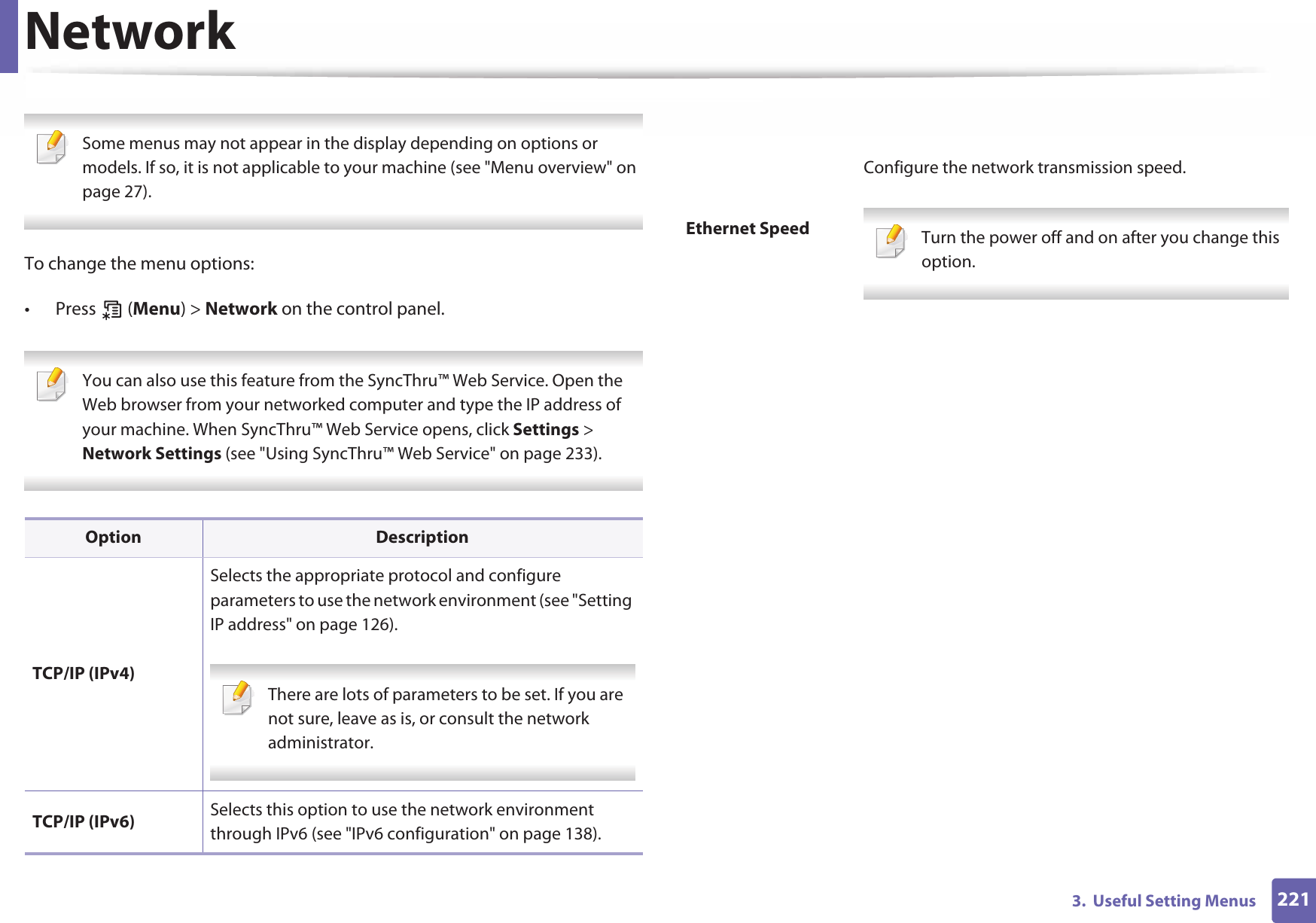 2213.  Useful Setting MenusNetwork Some menus may not appear in the display depending on options or models. If so, it is not applicable to your machine (see &quot;Menu overview&quot; on page 27). To change the menu options:• Press  (Menu) &gt; Network on the control panel. You can also use this feature from the SyncThru™ Web Service. Open the Web browser from your networked computer and type the IP address of your machine. When SyncThru™ Web Service opens, click Settings &gt; Network Settings (see &quot;Using SyncThru™ Web Service&quot; on page 233). Option DescriptionTCP/IP (IPv4)Selects the appropriate protocol and configure parameters to use the network environment (see &quot;Setting IP address&quot; on page 126). There are lots of parameters to be set. If you are not sure, leave as is, or consult the network administrator. TCP/IP (IPv6) Selects this option to use the network environment through IPv6 (see &quot;IPv6 configuration&quot; on page 138).Ethernet SpeedConfigure the network transmission speed. Turn the power off and on after you change this option.