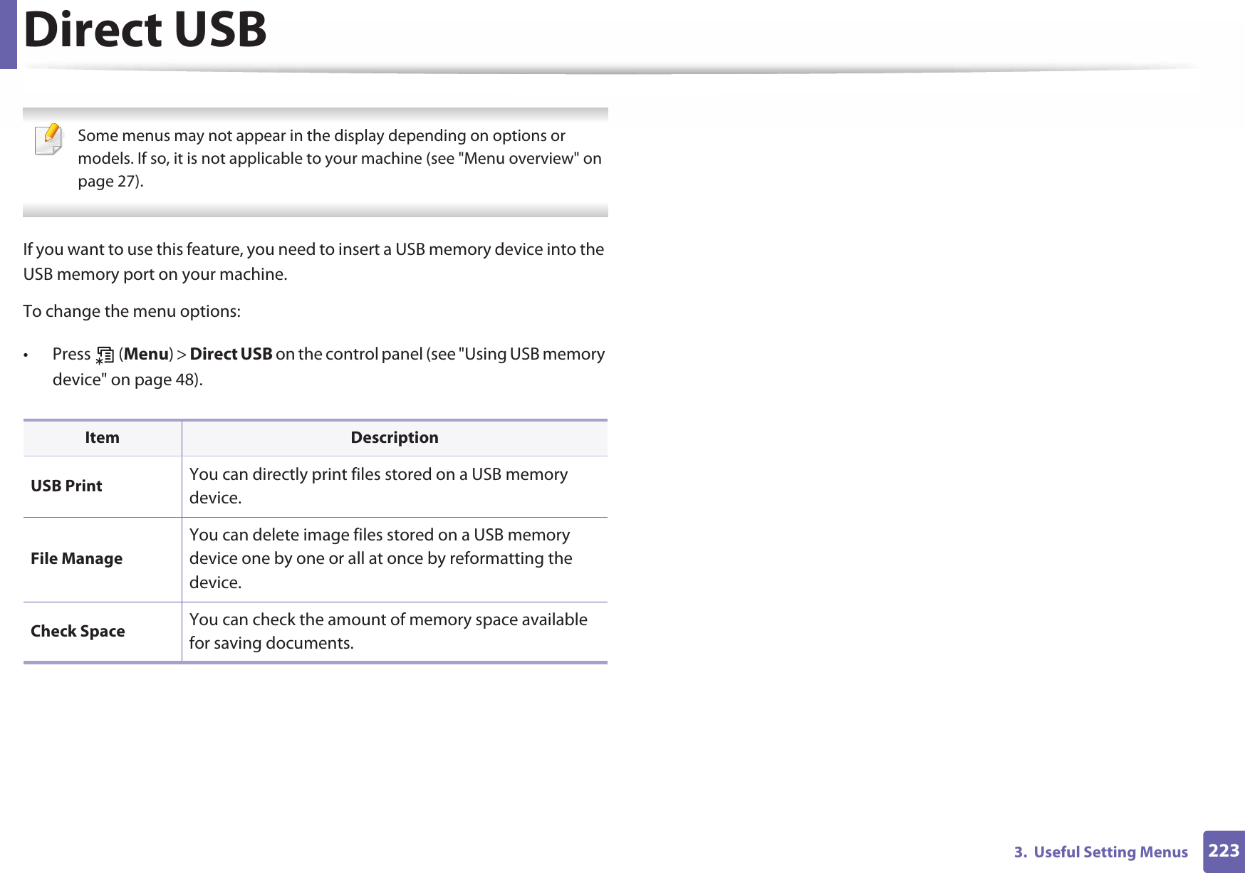 2233.  Useful Setting MenusDirect USB Some menus may not appear in the display depending on options or models. If so, it is not applicable to your machine (see &quot;Menu overview&quot; on page 27). If you want to use this feature, you need to insert a USB memory device into the USB memory port on your machine. To change the menu options:• Press  (Menu) &gt; Direct USB on the control panel (see &quot;Using USB memory device&quot; on page 48).Item DescriptionUSB Print You can directly print files stored on a USB memory device.File ManageYou can delete image files stored on a USB memory device one by one or all at once by reformatting the device.Check Space You can check the amount of memory space available for saving documents.