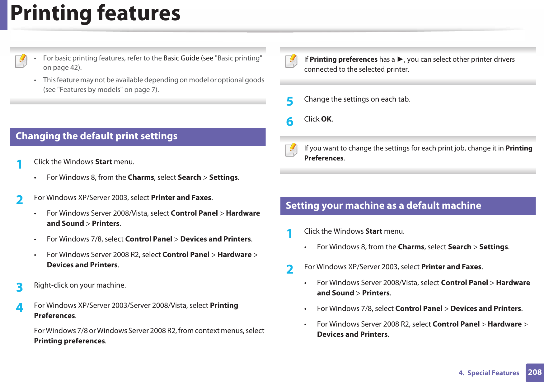 2084.  Special FeaturesPrinting features • For basic printing features, refer to the Basic Guide (see &quot;Basic printing&quot; on page 42).• This feature may not be available depending on model or optional goods (see &quot;Features by models&quot; on page 7). 3 Changing the default print settings1Click the Windows Start menu. • For Windows 8, from the Charms, select Search &gt; Settings.2  For Windows XP/Server 2003, select Printer and Faxes. • For Windows Server 2008/Vista, select Control Panel &gt; Hardware and Sound &gt; Printers. • For Windows 7/8, select Control Panel &gt; Devices and Printers. • For Windows Server 2008 R2, select Control Panel &gt; Hardware &gt; Devices and Printers. 3  Right-click on your machine.4  For Windows XP/Server 2003/Server 2008/Vista, select Printing Preferences.For Windows 7/8 or Windows Server 2008 R2, from context menus, select Printing preferences. If Printing preferences has a , you can select other printer drivers connected to the selected printer. 5  Change the settings on each tab. 6  Click OK. If you want to change the settings for each print job, change it in Printing Preferences.  4 Setting your machine as a default machine1Click the Windows Start menu.• For Windows 8, from the Charms, select Search &gt; Settings.2  For Windows XP/Server 2003, select Printer and Faxes. • For Windows Server 2008/Vista, select Control Panel &gt; Hardware and Sound &gt; Printers. • For Windows 7/8, select Control Panel &gt; Devices and Printers. • For Windows Server 2008 R2, select Control Panel &gt; Hardware &gt; Devices and Printers. 