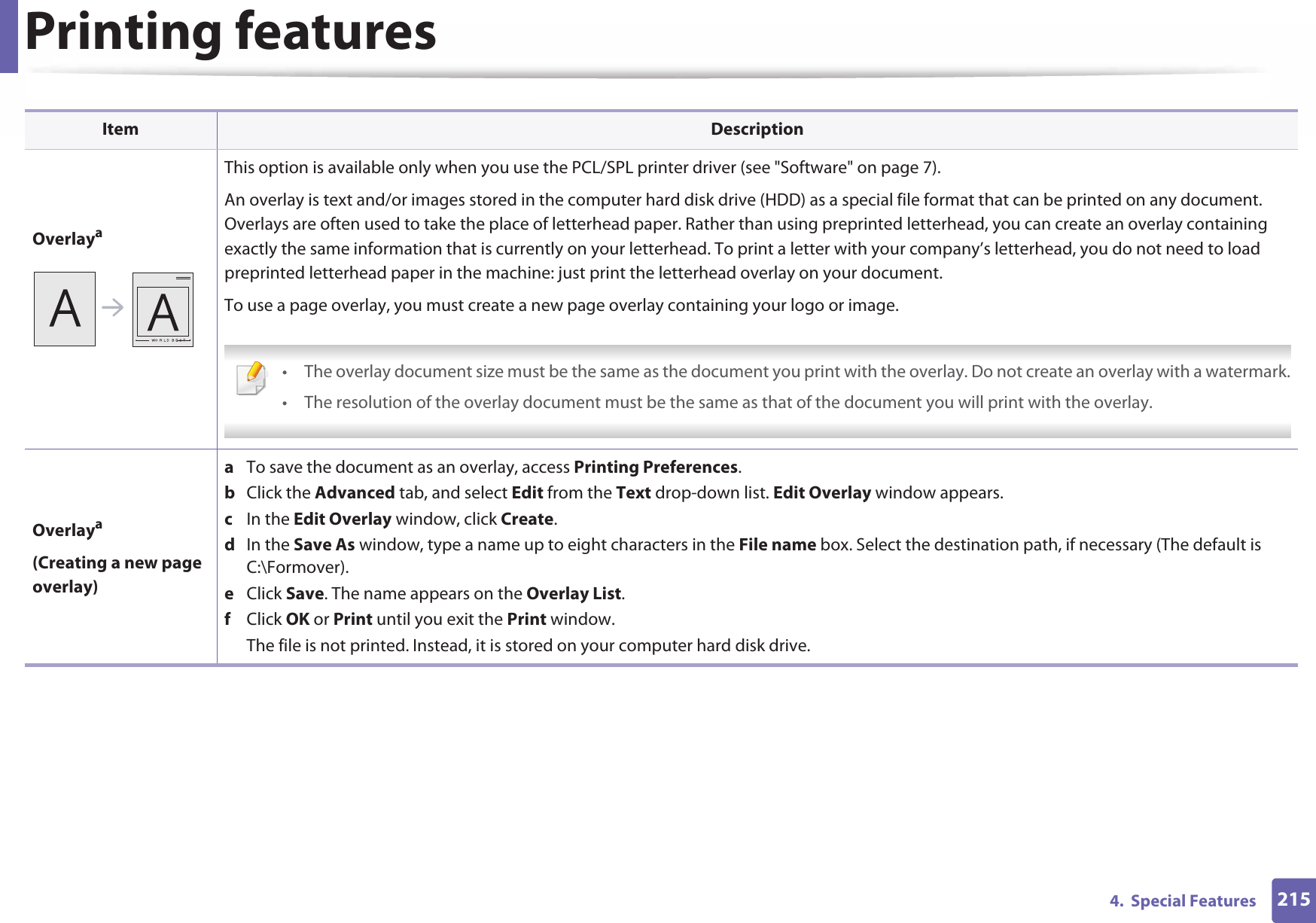 Printing features2154.  Special FeaturesOverlayaThis option is available only when you use the PCL/SPL printer driver (see &quot;Software&quot; on page 7).An overlay is text and/or images stored in the computer hard disk drive (HDD) as a special file format that can be printed on any document. Overlays are often used to take the place of letterhead paper. Rather than using preprinted letterhead, you can create an overlay containing exactly the same information that is currently on your letterhead. To print a letter with your company’s letterhead, you do not need to load preprinted letterhead paper in the machine: just print the letterhead overlay on your document.To use a page overlay, you must create a new page overlay containing your logo or image. • The overlay document size must be the same as the document you print with the overlay. Do not create an overlay with a watermark.• The resolution of the overlay document must be the same as that of the document you will print with the overlay. Overlaya(Creating a new page overlay)a  To save the document as an overlay, access Printing Preferences.b  Click the Advanced tab, and select Edit from the Text drop-down list. Edit Overlay window appears.c  In the Edit Overlay window, click Create. d  In the Save As window, type a name up to eight characters in the File name box. Select the destination path, if necessary (The default is C:\Formover).e  Click Save. The name appears on the Overlay List. f  Click OK or Print until you exit the Print window.The file is not printed. Instead, it is stored on your computer hard disk drive.Item Description