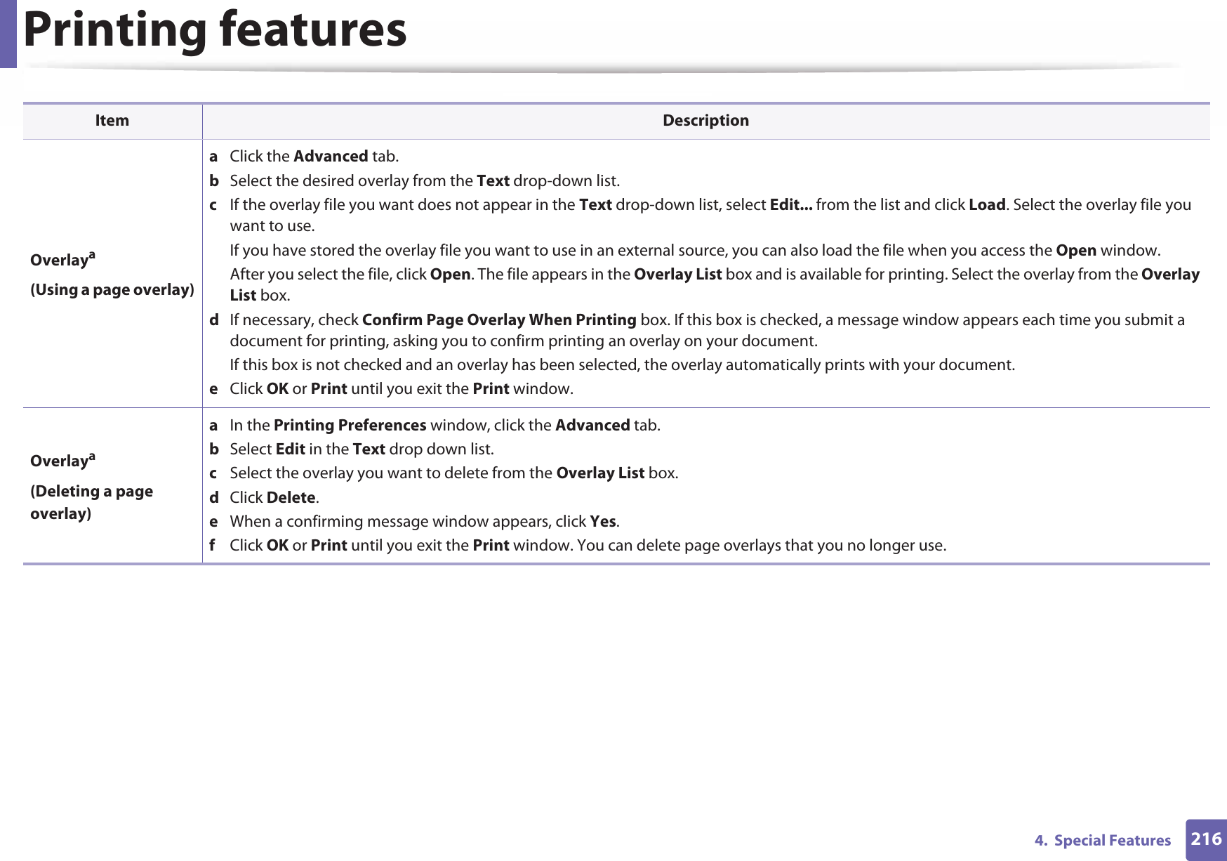 Printing features2164.  Special FeaturesOverlaya(Using a page overlay)a  Click the Advanced tab. b  Select the desired overlay from the Text drop-down list. c  If the overlay file you want does not appear in the Text drop-down list, select Edit... from the list and click Load. Select the overlay file you want to use. If you have stored the overlay file you want to use in an external source, you can also load the file when you access the Open window. After you select the file, click Open. The file appears in the Overlay List box and is available for printing. Select the overlay from the Overlay List box. d  If necessary, check Confirm Page Overlay When Printing box. If this box is checked, a message window appears each time you submit a document for printing, asking you to confirm printing an overlay on your document. If this box is not checked and an overlay has been selected, the overlay automatically prints with your document. e  Click OK or Print until you exit the Print window. Overlaya(Deleting a page overlay)a  In the Printing Preferences window, click the Advanced tab. b  Select Edit in the Text drop down list. c  Select the overlay you want to delete from the Overlay List box. d  Click Delete. e  When a confirming message window appears, click Yes.f  Click OK or Print until you exit the Print window. You can delete page overlays that you no longer use.Item Description