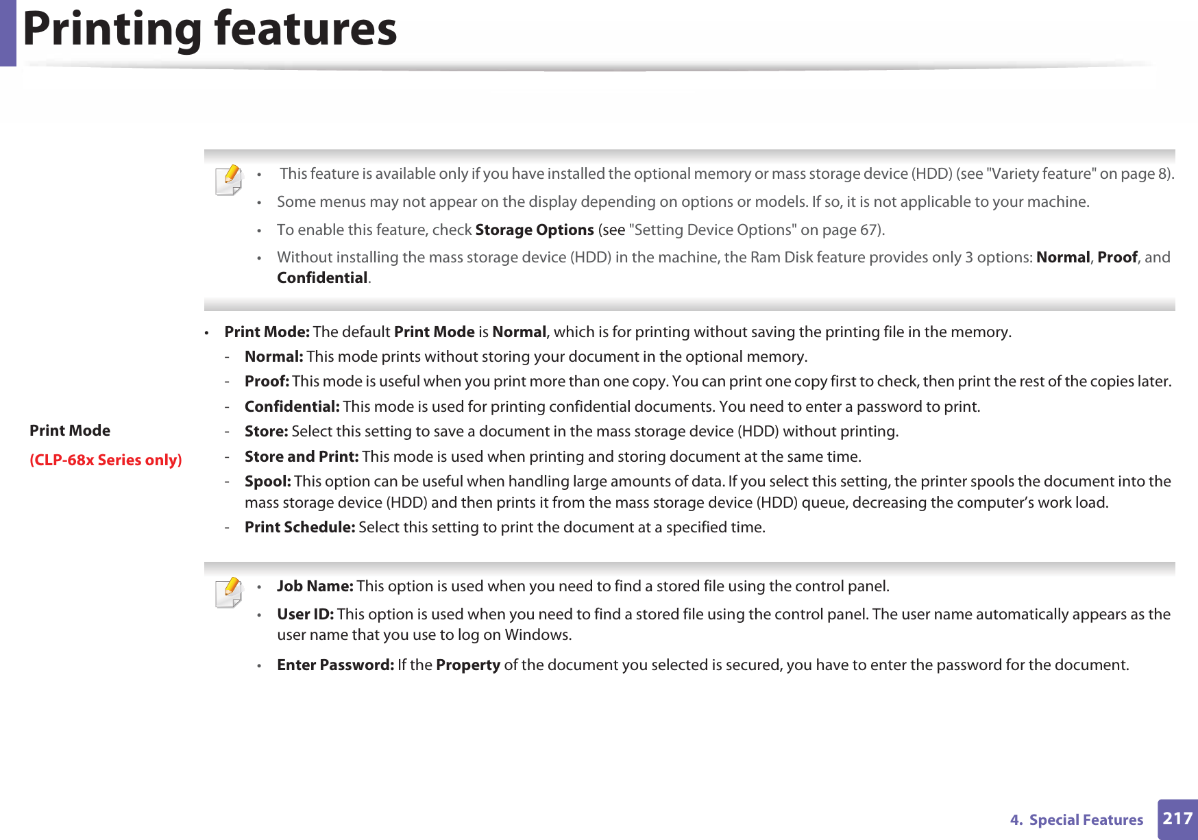Printing features2174.  Special FeaturesPrint Mode(CLP-68x Series only) •  This feature is available only if you have installed the optional memory or mass storage device (HDD) (see &quot;Variety feature&quot; on page 8).• Some menus may not appear on the display depending on options or models. If so, it is not applicable to your machine.• To enable this feature, check Storage Options (see &quot;Setting Device Options&quot; on page 67).• Without installing the mass storage device (HDD) in the machine, the Ram Disk feature provides only 3 options: Normal, Proof, and Confidential. •Print Mode: The default Print Mode is Normal, which is for printing without saving the printing file in the memory. -Normal: This mode prints without storing your document in the optional memory. -Proof: This mode is useful when you print more than one copy. You can print one copy first to check, then print the rest of the copies later. -Confidential: This mode is used for printing confidential documents. You need to enter a password to print. -Store: Select this setting to save a document in the mass storage device (HDD) without printing. -Store and Print: This mode is used when printing and storing document at the same time. -Spool: This option can be useful when handling large amounts of data. If you select this setting, the printer spools the document into the mass storage device (HDD) and then prints it from the mass storage device (HDD) queue, decreasing the computer’s work load.-Print Schedule: Select this setting to print the document at a specified time. •Job Name: This option is used when you need to find a stored file using the control panel.•User ID: This option is used when you need to find a stored file using the control panel. The user name automatically appears as the user name that you use to log on Windows.•Enter Password: If the Property of the document you selected is secured, you have to enter the password for the document.