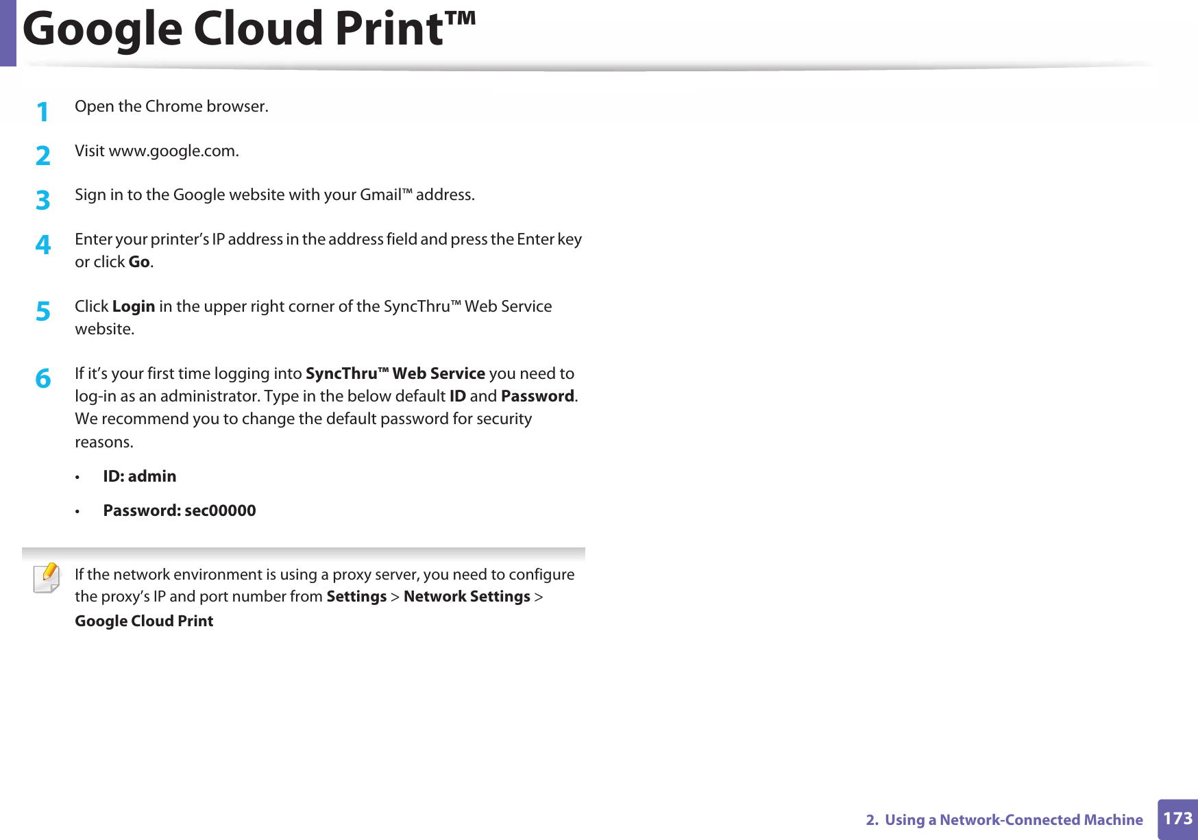Google Cloud Print™1732.  Using a Network-Connected Machine1Open the Chrome browser.2  Visit www.google.com.3  Sign in to the Google website with your Gmail™ address.4  Enter your printer’s IP address in the address field and press the Enter key or click Go.5  Click Login in the upper right corner of the SyncThru™ Web Service website.6  If it’s your first time logging into SyncThru™ Web Service you need to log-in as an administrator. Type in the below default ID and Password. We recommend you to change the default password for security reasons.•ID: admin •Password: sec00000  If the network environment is using a proxy server, you need to configure the proxy’s IP and port number from Settings &gt; Network Settings &gt; Google Cloud Print