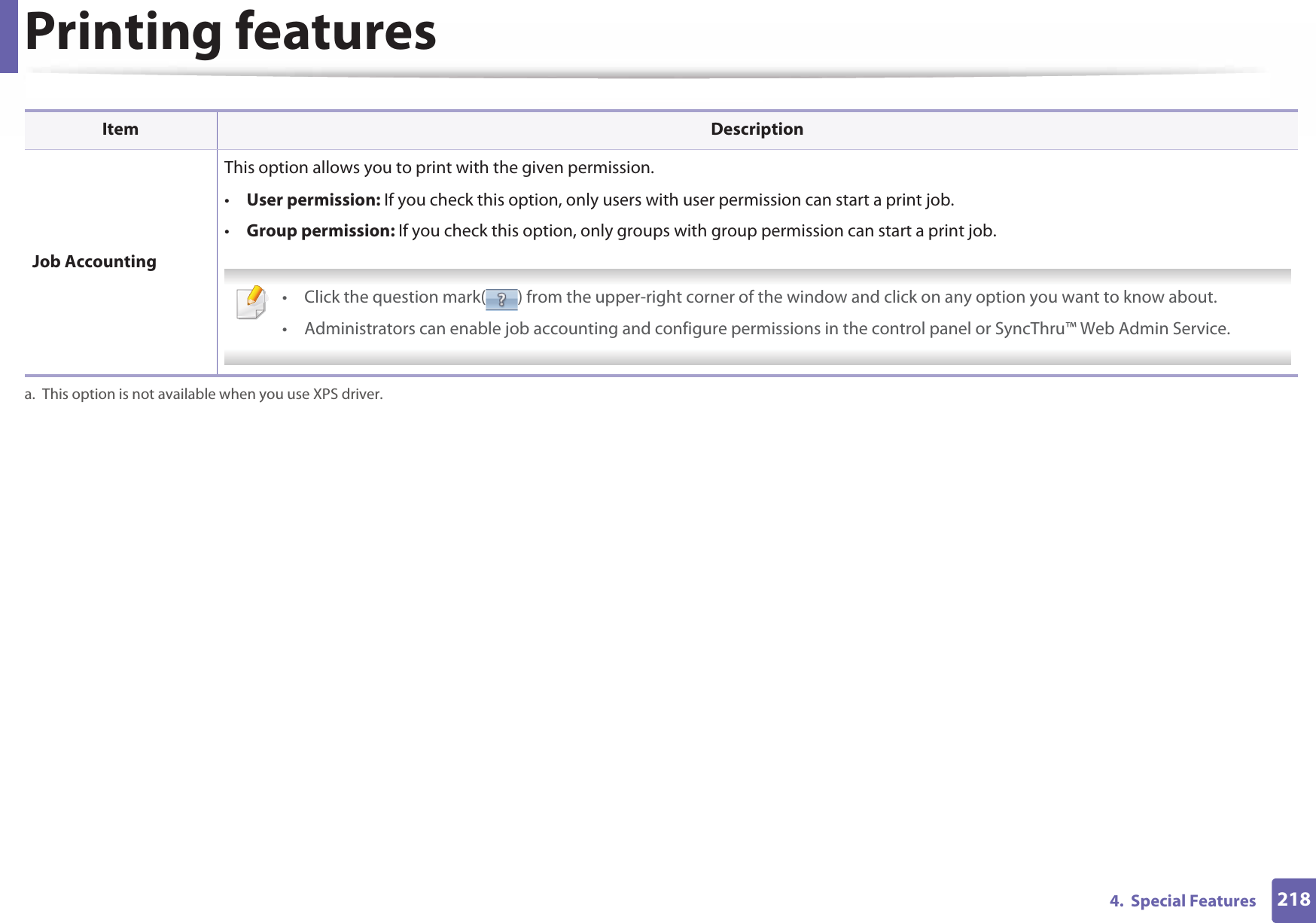 Printing features2184.  Special Features Job AccountingThis option allows you to print with the given permission.•User permission: If you check this option, only users with user permission can start a print job.•Group permission: If you check this option, only groups with group permission can start a print job. • Click the question mark( ) from the upper-right corner of the window and click on any option you want to know about.• Administrators can enable job accounting and configure permissions in the control panel or SyncThru™ Web Admin Service. a. This option is not available when you use XPS driver.Item Description