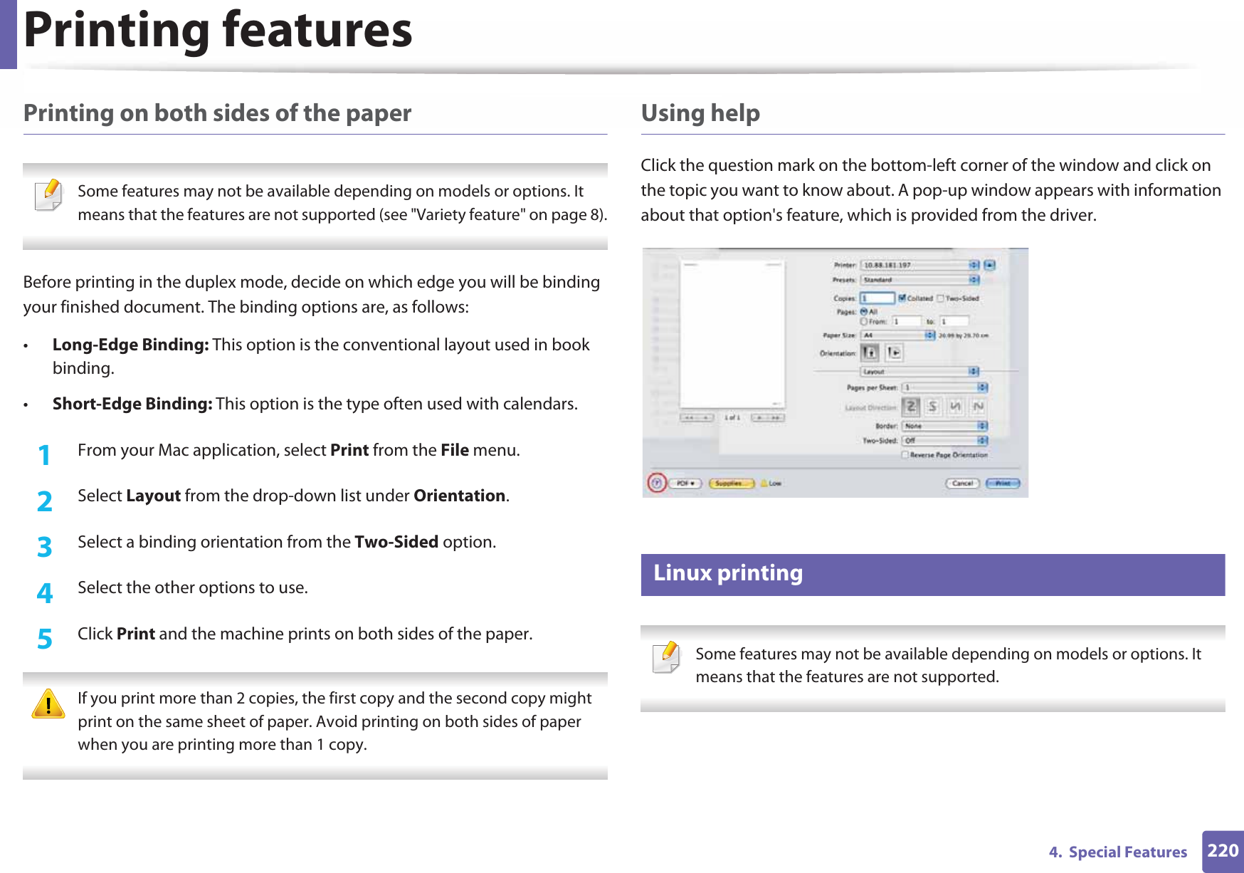 Printing features2204.  Special FeaturesPrinting on both sides of the paper Some features may not be available depending on models or options. It means that the features are not supported (see &quot;Variety feature&quot; on page 8). Before printing in the duplex mode, decide on which edge you will be binding your finished document. The binding options are, as follows:•Long-Edge Binding: This option is the conventional layout used in book binding.•Short-Edge Binding: This option is the type often used with calendars.1From your Mac application, select Print from the File menu.2  Select Layout from the drop-down list under Orientation. 3  Select a binding orientation from the Two-Sided option.4  Select the other options to use.5  Click Print and the machine prints on both sides of the paper. If you print more than 2 copies, the first copy and the second copy might print on the same sheet of paper. Avoid printing on both sides of paper when you are printing more than 1 copy. Using helpClick the question mark on the bottom-left corner of the window and click on the topic you want to know about. A pop-up window appears with information about that option&apos;s feature, which is provided from the driver. 7 Linux printing Some features may not be available depending on models or options. It means that the features are not supported. 