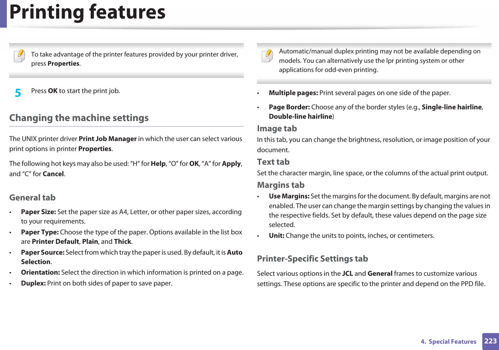 Printing features2234.  Special Features To take advantage of the printer features provided by your printer driver, press Properties. 5  Press OK to start the print job.Changing the machine settingsThe UNIX printer driver Print Job Manager in which the user can select various print options in printer Properties.The following hot keys may also be used: “H” for Help, “O” for OK, “A” for Apply, and “C” for Cancel.General tab•Paper Size: Set the paper size as A4, Letter, or other paper sizes, according to your requirements.•Paper Type: Choose the type of the paper. Options available in the list box are Printer Default, Plain, and Thick.•Paper Source: Select from which tray the paper is used. By default, it is Auto Selection.•Orientation: Select the direction in which information is printed on a page.•Duplex: Print on both sides of paper to save paper. Automatic/manual duplex printing may not be available depending on models. You can alternatively use the lpr printing system or other applications for odd-even printing. •Multiple pages: Print several pages on one side of the paper.•Page Border: Choose any of the border styles (e.g., Single-line hairline, Double-line hairline)Image tabIn this tab, you can change the brightness, resolution, or image position of your document.Text tabSet the character margin, line space, or the columns of the actual print output.Margins tab•Use Margins: Set the margins for the document. By default, margins are not enabled. The user can change the margin settings by changing the values in the respective fields. Set by default, these values depend on the page size selected.•Unit: Change the units to points, inches, or centimeters.Printer-Specific Settings tabSelect various options in the JCL and General frames to customize various settings. These options are specific to the printer and depend on the PPD file.