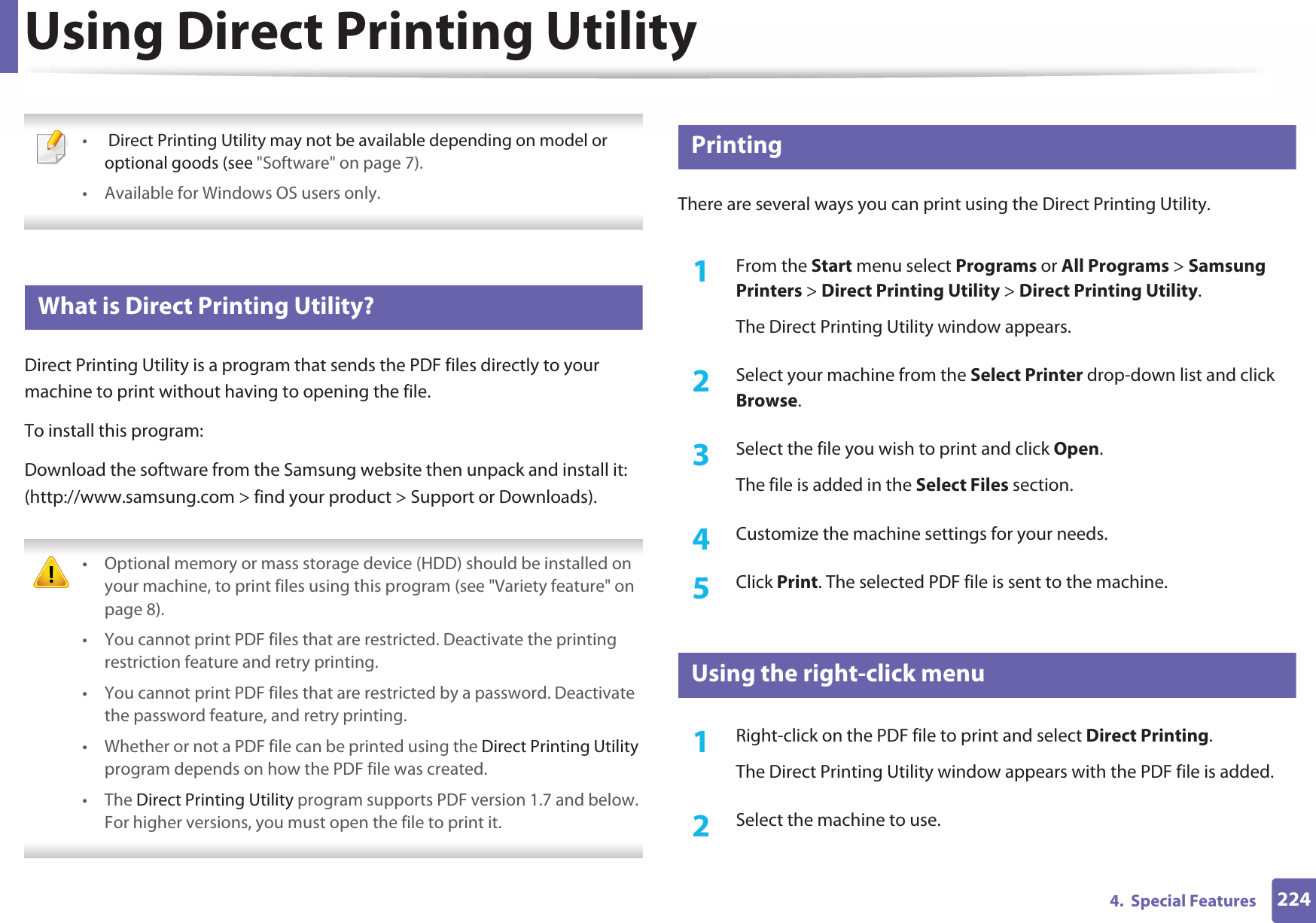 2244.  Special FeaturesUsing Direct Printing Utility • Direct Printing Utility may not be available depending on model or optional goods (see &quot;Software&quot; on page 7). • Available for Windows OS users only. 9 What is Direct Printing Utility?Direct Printing Utility is a program that sends the PDF files directly to your machine to print without having to opening the file.To install this program:Download the software from the Samsung website then unpack and install it: (http://www.samsung.com &gt; find your product &gt; Support or Downloads). • Optional memory or mass storage device (HDD) should be installed on your machine, to print files using this program (see &quot;Variety feature&quot; on page 8).• You cannot print PDF files that are restricted. Deactivate the printing restriction feature and retry printing.• You cannot print PDF files that are restricted by a password. Deactivate the password feature, and retry printing.• Whether or not a PDF file can be printed using the Direct Printing Utility program depends on how the PDF file was created.• The Direct Printing Utility program supports PDF version 1.7 and below. For higher versions, you must open the file to print it. 10 PrintingThere are several ways you can print using the Direct Printing Utility.1From the Start menu select Programs or All Programs &gt; Samsung Printers &gt; Direct Printing Utility &gt; Direct Printing Utility.The Direct Printing Utility window appears.2  Select your machine from the Select Printer drop-down list and click Browse.3  Select the file you wish to print and click Open.The file is added in the Select Files section.4  Customize the machine settings for your needs. 5  Click Print. The selected PDF file is sent to the machine.11 Using the right-click menu1Right-click on the PDF file to print and select Direct Printing.The Direct Printing Utility window appears with the PDF file is added.2  Select the machine to use.