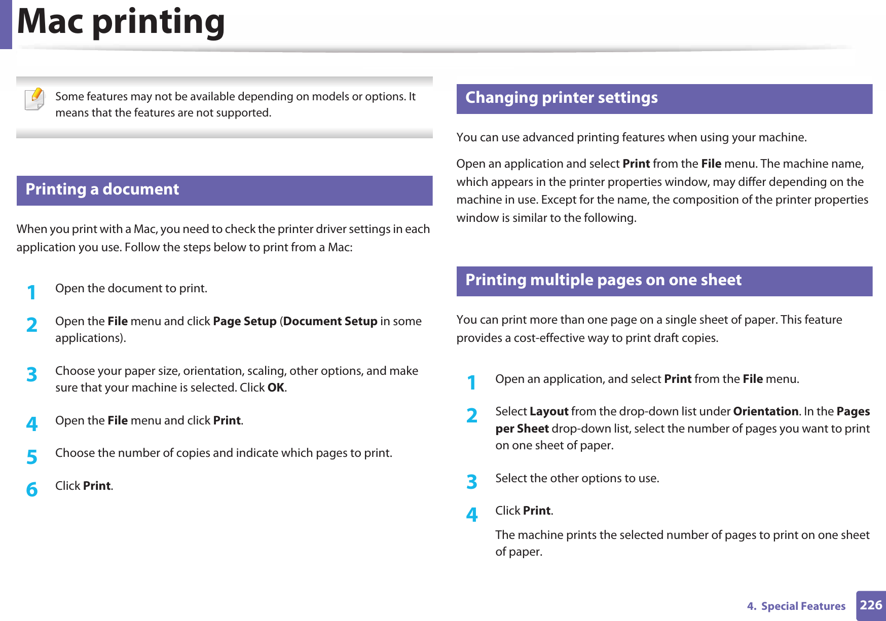 2264.  Special FeaturesMac printing Some features may not be available depending on models or options. It means that the features are not supported. 12 Printing a documentWhen you print with a Mac, you need to check the printer driver settings in each application you use. Follow the steps below to print from a Mac:1Open the document to print.2  Open the File menu and click Page Setup (Document Setup in some applications).3  Choose your paper size, orientation, scaling, other options, and make sure that your machine is selected. Click OK.4  Open the File menu and click Print. 5  Choose the number of copies and indicate which pages to print. 6  Click Print.13 Changing printer settingsYou can use advanced printing features when using your machine.Open an application and select Print from the File menu. The machine name, which appears in the printer properties window, may differ depending on the machine in use. Except for the name, the composition of the printer properties window is similar to the following.14 Printing multiple pages on one sheet You can print more than one page on a single sheet of paper. This feature provides a cost-effective way to print draft copies.1Open an application, and select Print from the File menu.2  Select Layout from the drop-down list under Orientation. In the Pages per Sheet drop-down list, select the number of pages you want to print on one sheet of paper.3  Select the other options to use.4  Click Print. The machine prints the selected number of pages to print on one sheet of paper.