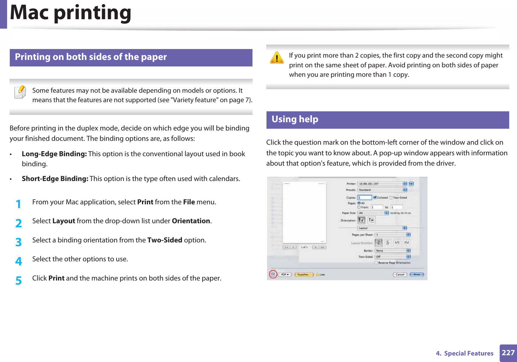 Mac printing2274.  Special Features15 Printing on both sides of the paper Some features may not be available depending on models or options. It means that the features are not supported (see &quot;Variety feature&quot; on page 7). Before printing in the duplex mode, decide on which edge you will be binding your finished document. The binding options are, as follows:•Long-Edge Binding: This option is the conventional layout used in book binding.•Short-Edge Binding: This option is the type often used with calendars.1From your Mac application, select Print from the File menu.2  Select Layout from the drop-down list under Orientation. 3  Select a binding orientation from the Two-Sided option.4  Select the other options to use.5  Click Print and the machine prints on both sides of the paper. If you print more than 2 copies, the first copy and the second copy might print on the same sheet of paper. Avoid printing on both sides of paper when you are printing more than 1 copy. 16 Using helpClick the question mark on the bottom-left corner of the window and click on the topic you want to know about. A pop-up window appears with information about that option&apos;s feature, which is provided from the driver. 
