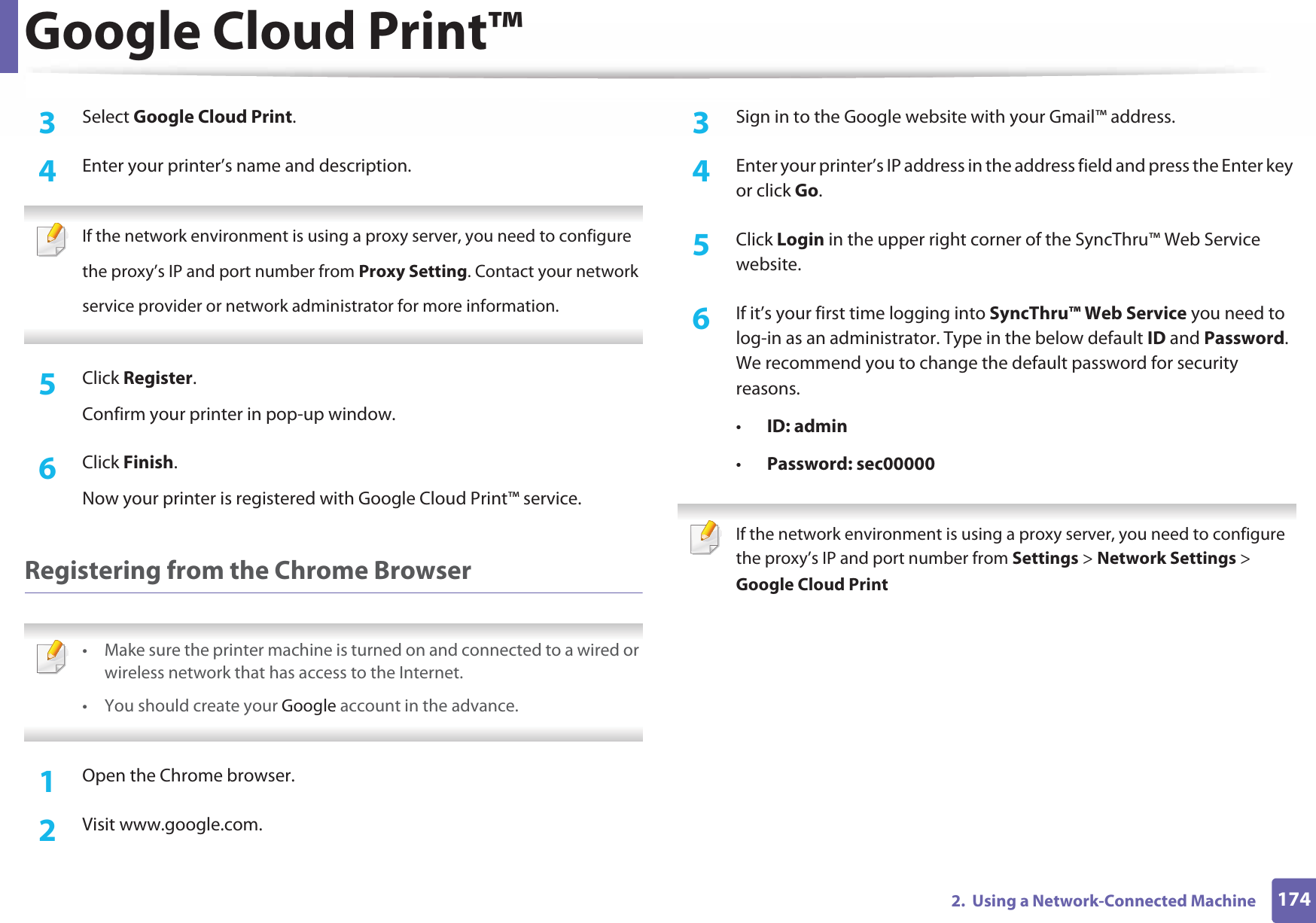 Google Cloud Print™1742.  Using a Network-Connected Machine3  Select Google Cloud Print.4  Enter your printer’s name and description. If the network environment is using a proxy server, you need to configurethe proxy’s IP and port number from Proxy Setting. Contact your networkservice provider or network administrator for more information. 5  Click Register.Confirm your printer in pop-up window.6  Click Finish.Now your printer is registered with Google Cloud Print™ service.Registering from the Chrome Browser • Make sure the printer machine is turned on and connected to a wired or wireless network that has access to the Internet. •You should create your Google account in the advance.  1Open the Chrome browser.2  Visit www.google.com.3  Sign in to the Google website with your Gmail™ address.4  Enter your printer’s IP address in the address field and press the Enter key or click Go.5  Click Login in the upper right corner of the SyncThru™ Web Service website.6  If it’s your first time logging into SyncThru™ Web Service you need to log-in as an administrator. Type in the below default ID and Password. We recommend you to change the default password for security reasons.•ID: admin •Password: sec00000  If the network environment is using a proxy server, you need to configure the proxy’s IP and port number from Settings &gt; Network Settings &gt; Google Cloud Print