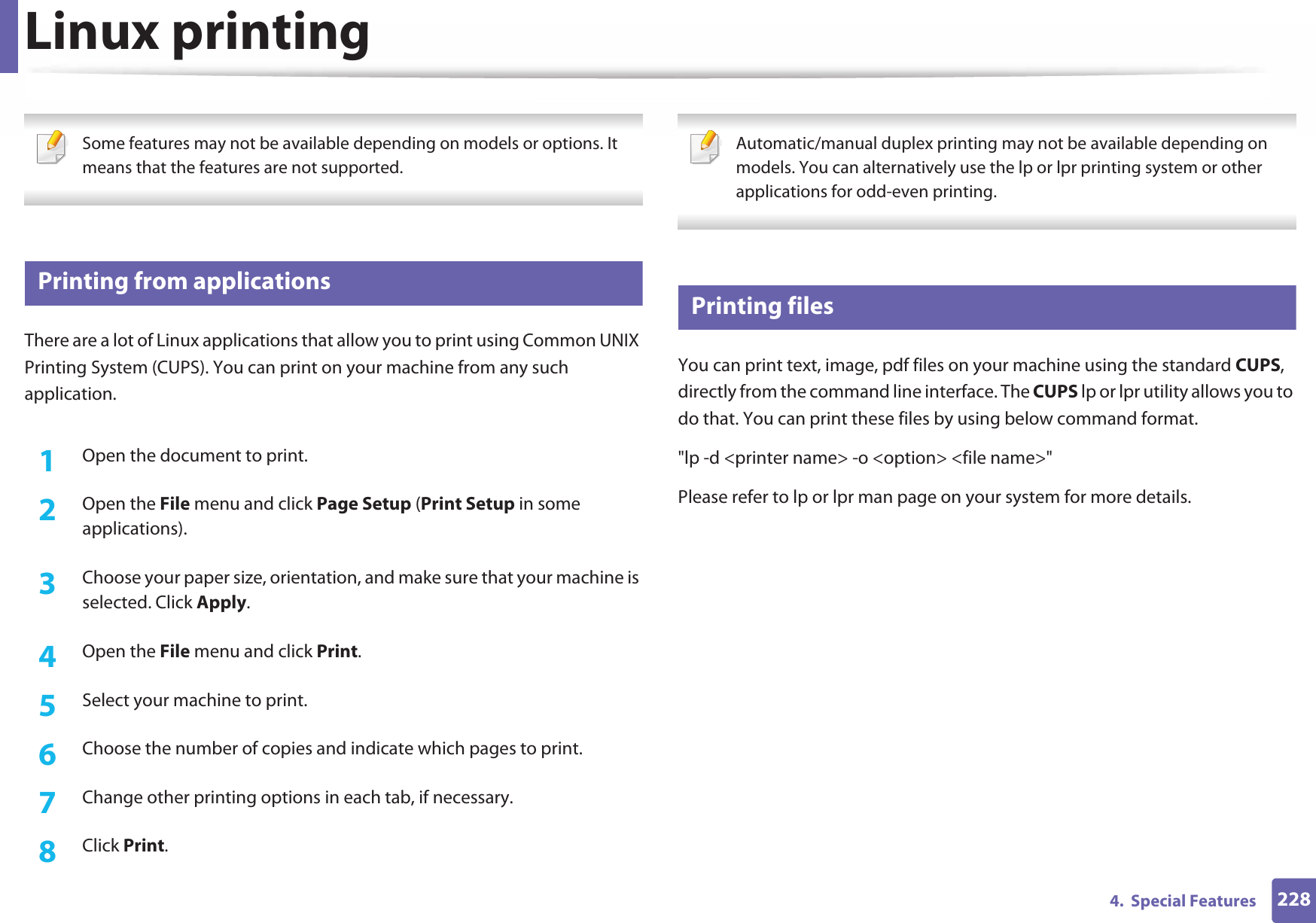 2284.  Special FeaturesLinux printing Some features may not be available depending on models or options. It means that the features are not supported. 17 Printing from applicationsThere are a lot of Linux applications that allow you to print using Common UNIX Printing System (CUPS). You can print on your machine from any such application.1Open the document to print.2  Open the File menu and click Page Setup (Print Setup in some applications).3  Choose your paper size, orientation, and make sure that your machine is selected. Click Apply.4  Open the File menu and click Print.5  Select your machine to print.6  Choose the number of copies and indicate which pages to print.7  Change other printing options in each tab, if necessary.8  Click Print. Automatic/manual duplex printing may not be available depending on models. You can alternatively use the lp or lpr printing system or other applications for odd-even printing. 18 Printing filesYou can print text, image, pdf files on your machine using the standard CUPS, directly from the command line interface. The CUPS lp or lpr utility allows you to do that. You can print these files by using below command format.&quot;lp -d &lt;printer name&gt; -o &lt;option&gt; &lt;file name&gt;&quot;Please refer to lp or lpr man page on your system for more details.