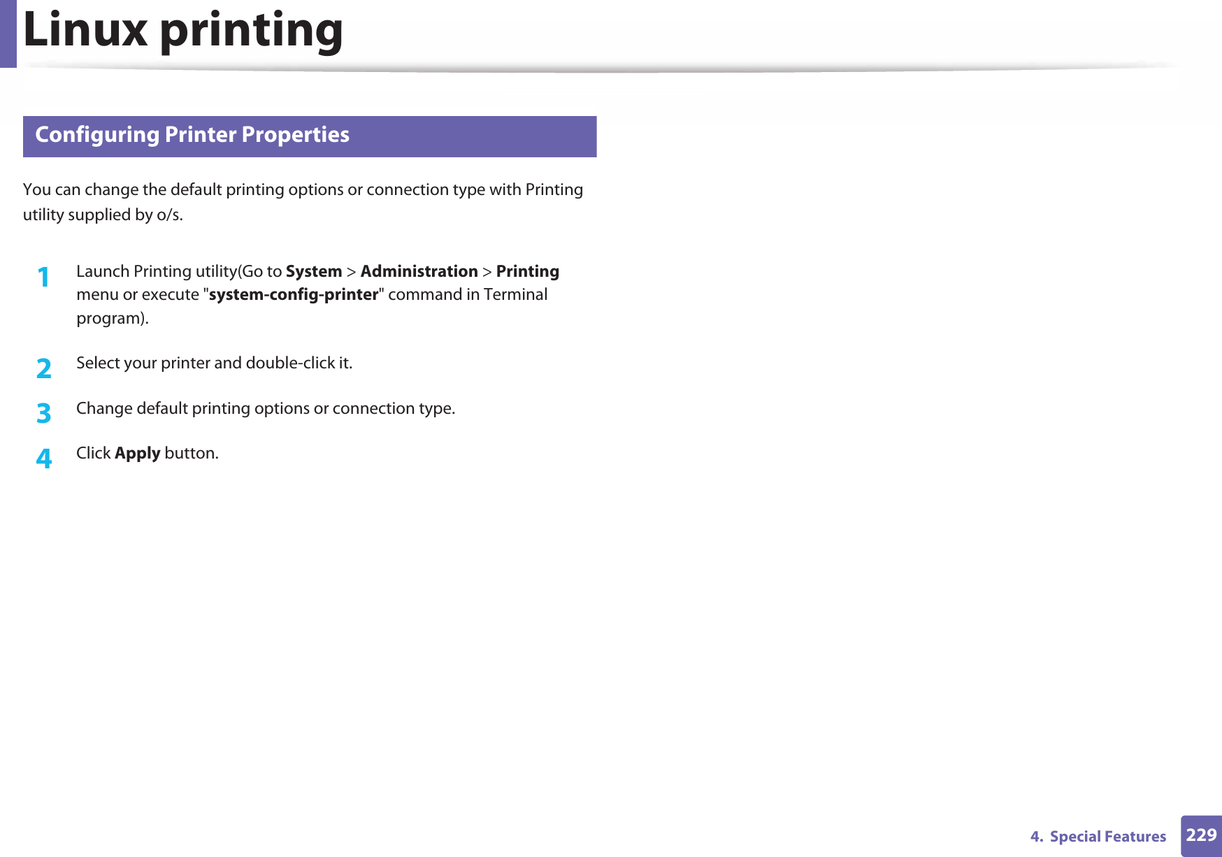 Linux printing2294.  Special Features19 Configuring Printer PropertiesYou can change the default printing options or connection type with Printing utility supplied by o/s.1Launch Printing utility(Go to System &gt; Administration &gt; Printing menu or execute &quot;system-config-printer&quot; command in Terminal program).2  Select your printer and double-click it.3  Change default printing options or connection type.4  Click Apply button.