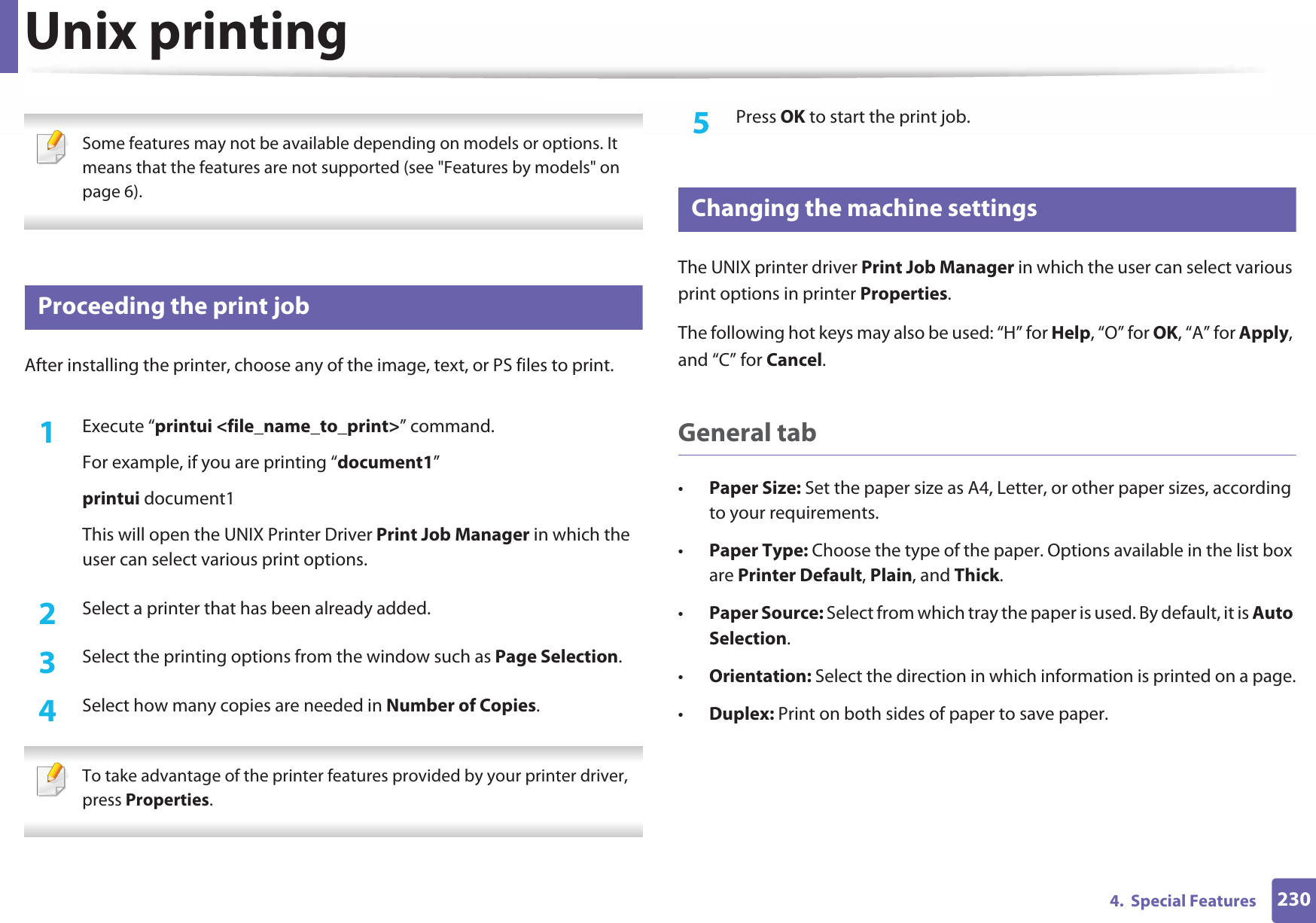 2304.  Special FeaturesUnix printing  Some features may not be available depending on models or options. It means that the features are not supported (see &quot;Features by models&quot; on page 6). 20 Proceeding the print jobAfter installing the printer, choose any of the image, text, or PS files to print.1Execute “printui &lt;file_name_to_print&gt;” command.For example, if you are printing “document1”printui document1This will open the UNIX Printer Driver Print Job Manager in which the user can select various print options.2  Select a printer that has been already added.3  Select the printing options from the window such as Page Selection.4  Select how many copies are needed in Number of Copies. To take advantage of the printer features provided by your printer driver, press Properties. 5  Press OK to start the print job.21 Changing the machine settingsThe UNIX printer driver Print Job Manager in which the user can select various print options in printer Properties.The following hot keys may also be used: “H” for Help, “O” for OK, “A” for Apply, and “C” for Cancel.General tab•Paper Size: Set the paper size as A4, Letter, or other paper sizes, according to your requirements.•Paper Type: Choose the type of the paper. Options available in the list box are Printer Default, Plain, and Thick.•Paper Source: Select from which tray the paper is used. By default, it is Auto Selection.•Orientation: Select the direction in which information is printed on a page.•Duplex: Print on both sides of paper to save paper.