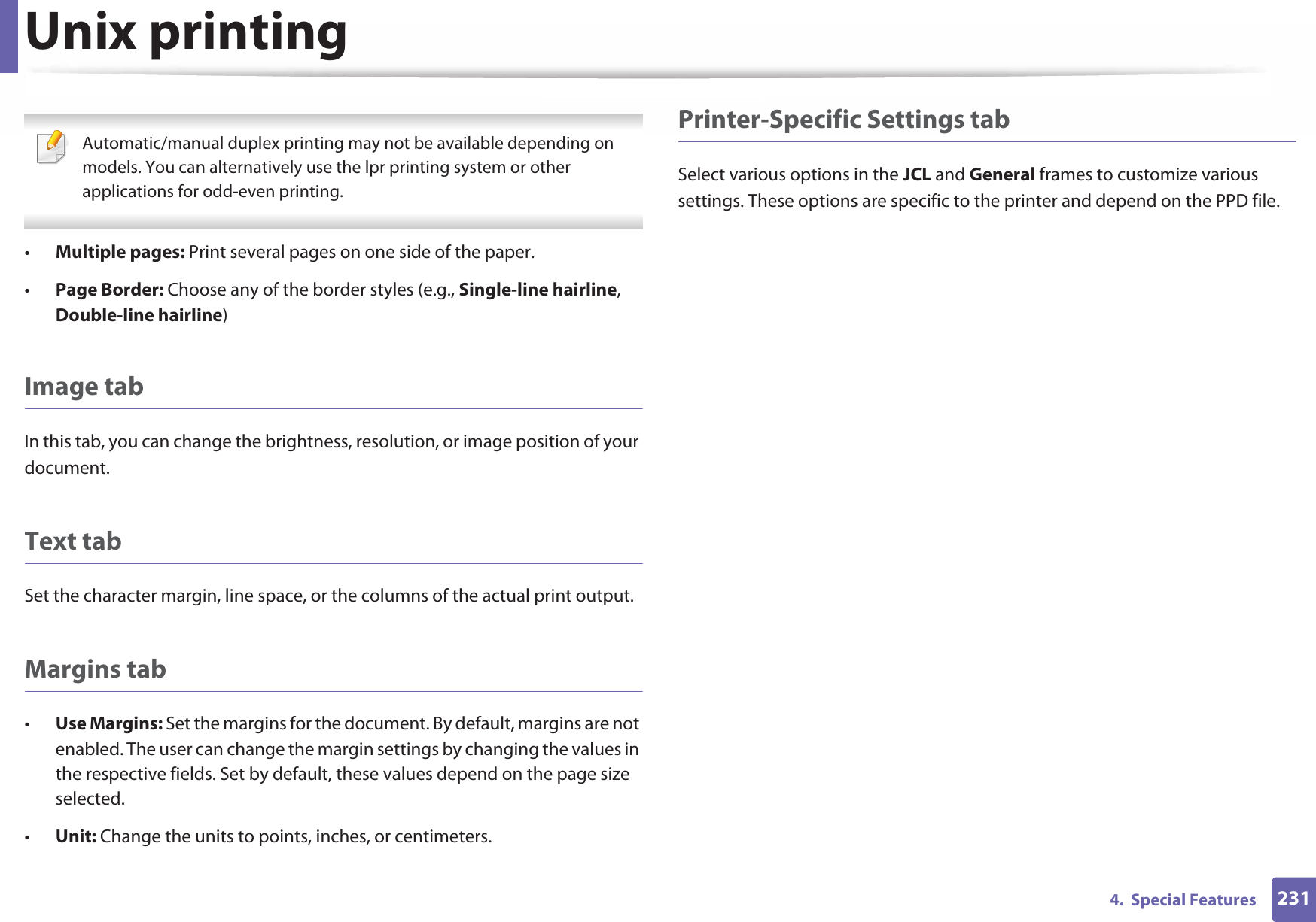 Unix printing2314.  Special Features Automatic/manual duplex printing may not be available depending on models. You can alternatively use the lpr printing system or other applications for odd-even printing. •Multiple pages: Print several pages on one side of the paper.•Page Border: Choose any of the border styles (e.g., Single-line hairline, Double-line hairline)Image tabIn this tab, you can change the brightness, resolution, or image position of your document.Text tabSet the character margin, line space, or the columns of the actual print output.Margins tab•Use Margins: Set the margins for the document. By default, margins are not enabled. The user can change the margin settings by changing the values in the respective fields. Set by default, these values depend on the page size selected.•Unit: Change the units to points, inches, or centimeters.Printer-Specific Settings tabSelect various options in the JCL and General frames to customize various settings. These options are specific to the printer and depend on the PPD file.