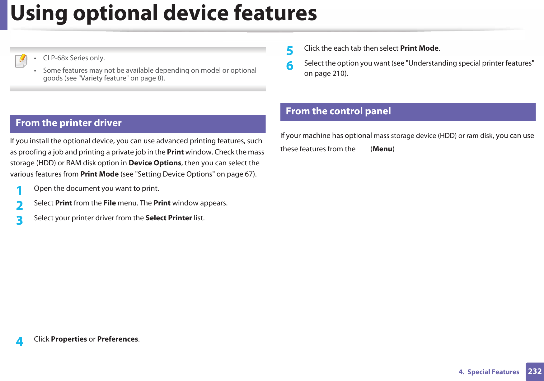 2324.  Special FeaturesUsing optional device features • CLP-68x Series only.• Some features may not be available depending on model or optional goods (see &quot;Variety feature&quot; on page 8). 22 From the printer driverIf you install the optional device, you can use advanced printing features, such as proofing a job and printing a private job in the Print window. Check the mass storage (HDD) or RAM disk option in Device Options, then you can select the various features from Print Mode (see &quot;Setting Device Options&quot; on page 67).1Open the document you want to print.2  Select Print from the File menu. The Print window appears. 3  Select your printer driver from the Select Printer list.4  Click Properties or Preferences.5  Click the each tab then select Print Mode.6  Select the option you want (see &quot;Understanding special printer features&quot; on page 210).23 From the control panelIf your machine has optional mass storage device (HDD) or ram disk, you can use these features from the   (Menu)