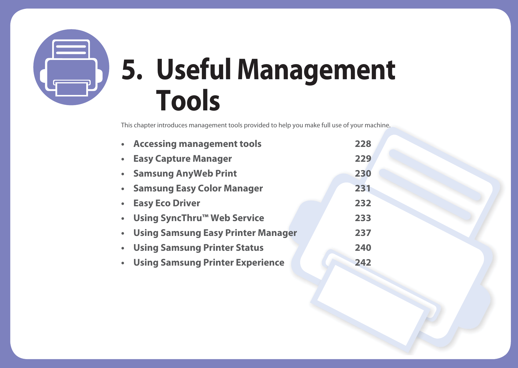 5. Useful Management ToolsThis chapter introduces management tools provided to help you make full use of your machine. • Accessing management tools 228• Easy Capture Manager 229• Samsung AnyWeb Print 230• Samsung Easy Color Manager 231• Easy Eco Driver 232• Using SyncThru™ Web Service 233• Using Samsung Easy Printer Manager 237• Using Samsung Printer Status 240• Using Samsung Printer Experience 242