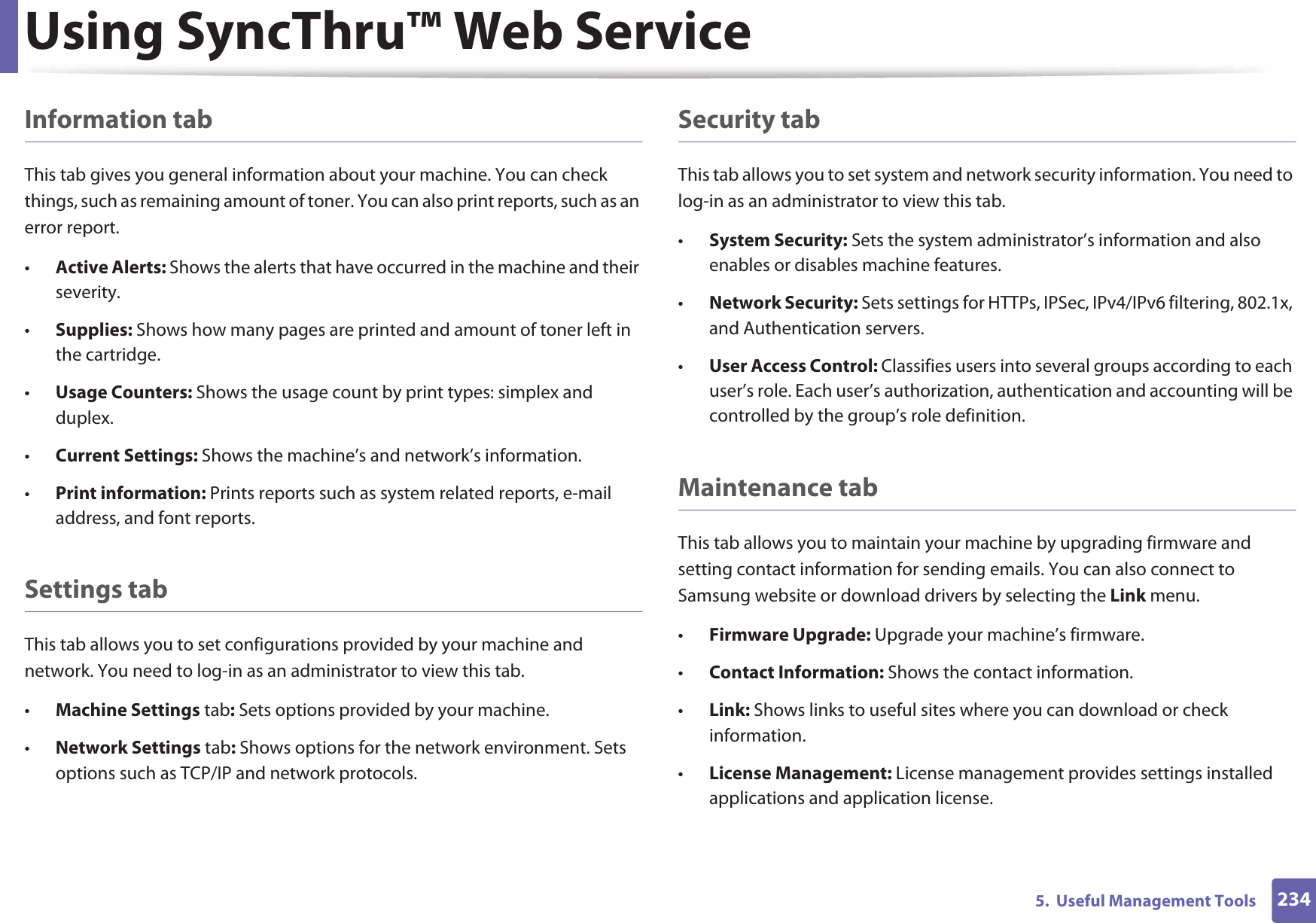 Using SyncThru™ Web Service2345.  Useful Management ToolsInformation tabThis tab gives you general information about your machine. You can check things, such as remaining amount of toner. You can also print reports, such as an error report.•Active Alerts: Shows the alerts that have occurred in the machine and their severity.•Supplies: Shows how many pages are printed and amount of toner left in the cartridge.•Usage Counters: Shows the usage count by print types: simplex and duplex.•Current Settings: Shows the machine’s and network’s information. •Print information: Prints reports such as system related reports, e-mail address, and font reports.Settings tabThis tab allows you to set configurations provided by your machine and network. You need to log-in as an administrator to view this tab. •Machine Settings tab: Sets options provided by your machine. •Network Settings tab: Shows options for the network environment. Sets options such as TCP/IP and network protocols. Security tabThis tab allows you to set system and network security information. You need to log-in as an administrator to view this tab.•System Security: Sets the system administrator’s information and also enables or disables machine features.•Network Security: Sets settings for HTTPs, IPSec, IPv4/IPv6 filtering, 802.1x, and Authentication servers.•User Access Control: Classifies users into several groups according to each user’s role. Each user’s authorization, authentication and accounting will be controlled by the group’s role definition.Maintenance tabThis tab allows you to maintain your machine by upgrading firmware and setting contact information for sending emails. You can also connect to Samsung website or download drivers by selecting the Link menu.•Firmware Upgrade: Upgrade your machine’s firmware.•Contact Information: Shows the contact information.•Link: Shows links to useful sites where you can download or check information.•License Management: License management provides settings installed applications and application license.