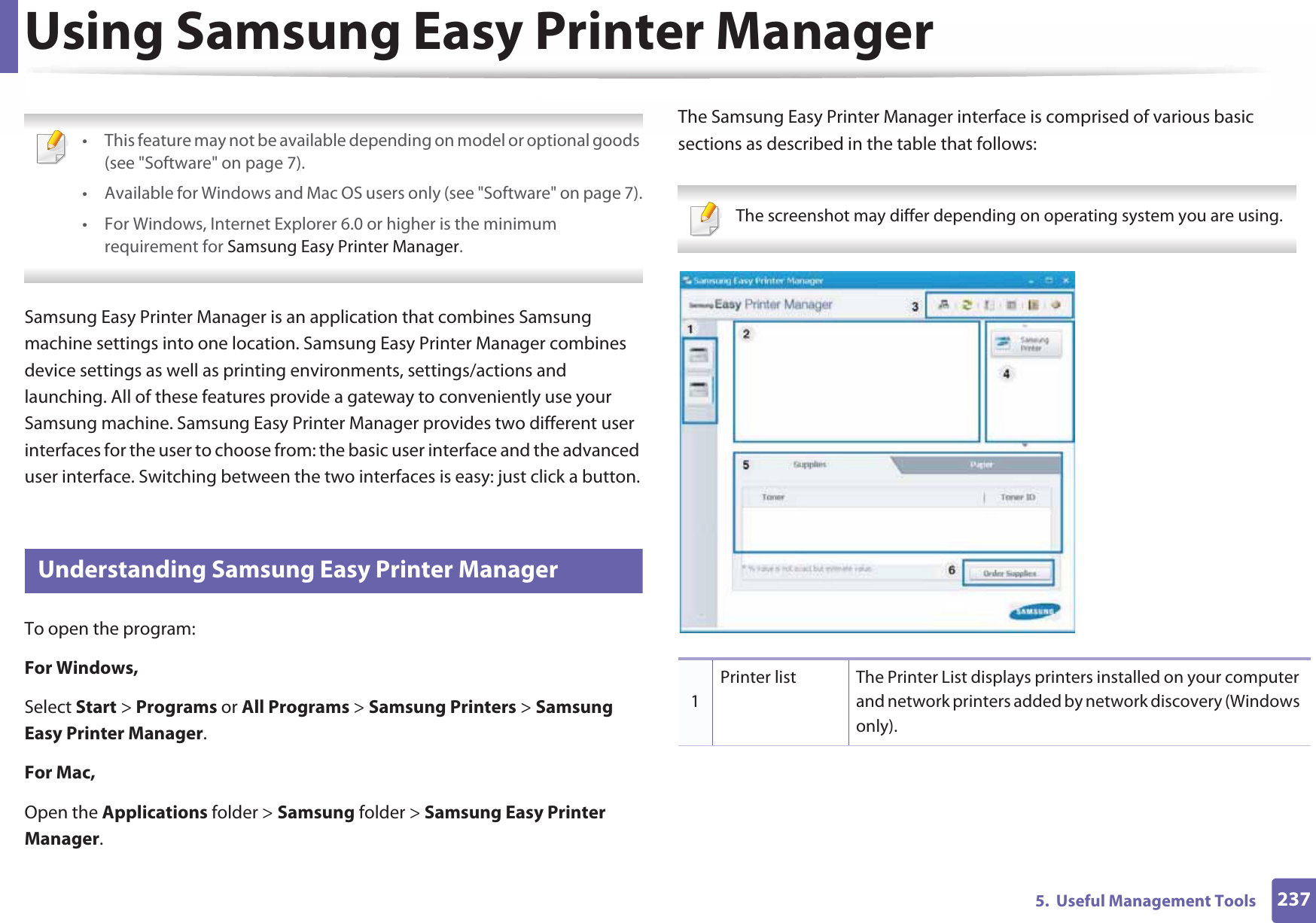 2375.  Useful Management ToolsUsing Samsung Easy Printer Manager  • This feature may not be available depending on model or optional goods (see &quot;Software&quot; on page 7).• Available for Windows and Mac OS users only (see &quot;Software&quot; on page 7).• For Windows, Internet Explorer 6.0 or higher is the minimum requirement for Samsung Easy Printer Manager. Samsung Easy Printer Manager is an application that combines Samsung machine settings into one location. Samsung Easy Printer Manager combines device settings as well as printing environments, settings/actions and launching. All of these features provide a gateway to conveniently use your Samsung machine. Samsung Easy Printer Manager provides two different user interfaces for the user to choose from: the basic user interface and the advanced user interface. Switching between the two interfaces is easy: just click a button.5 Understanding Samsung Easy Printer ManagerTo open the program: For Windows,Select Start &gt; Programs or All Programs &gt; Samsung Printers &gt; Samsung Easy Printer Manager.For Mac,Open the Applications folder &gt; Samsung folder &gt; Samsung Easy Printer Manager.The Samsung Easy Printer Manager interface is comprised of various basic sections as described in the table that follows: The screenshot may differ depending on operating system you are using. 1Printer list The Printer List displays printers installed on your computer and network printers added by network discovery (Windows only).