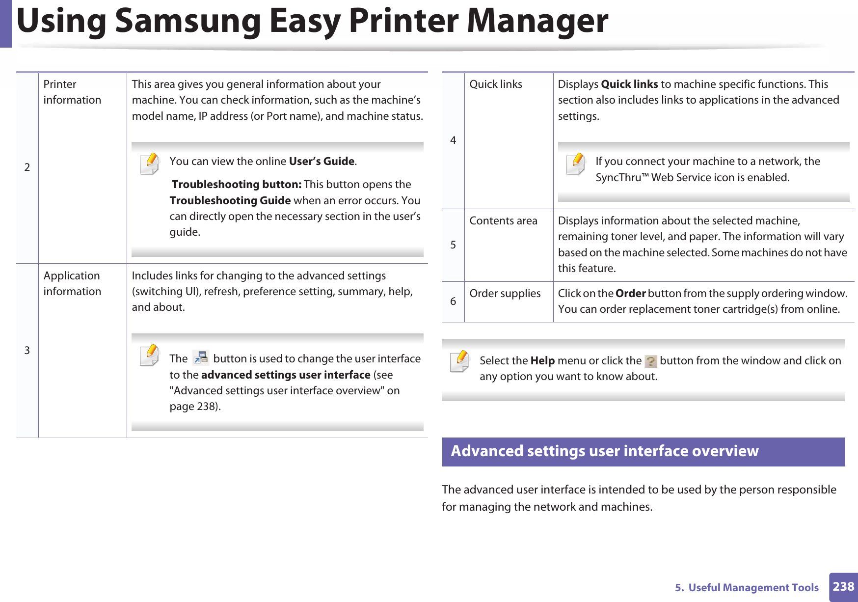 Using Samsung Easy Printer Manager2385.  Useful Management Tools Select the Help menu or click the   button from the window and click on any option you want to know about.  6 Advanced settings user interface overviewThe advanced user interface is intended to be used by the person responsible for managing the network and machines.2Printer informationThis area gives you general information about your machine. You can check information, such as the machine’s model name, IP address (or Port name), and machine status. You can view the online User’s Guide. Troubleshooting button: This button opens the Troubleshooting Guide when an error occurs. You can directly open the necessary section in the user’s guide.  3Application informationIncludes links for changing to the advanced settings (switching UI), refresh, preference setting, summary, help, and about. The   button is used to change the user interface to the advanced settings user interface (see &quot;Advanced settings user interface overview&quot; on page 238). 4Quick links Displays Quick links to machine specific functions. This section also includes links to applications in the advanced settings. If you connect your machine to a network, the SyncThru™ Web Service icon is enabled. 5Contents area Displays information about the selected machine, remaining toner level, and paper. The information will vary based on the machine selected. Some machines do not have this feature.6Order supplies Click on the Order button from the supply ordering window. You can order replacement toner cartridge(s) from online.