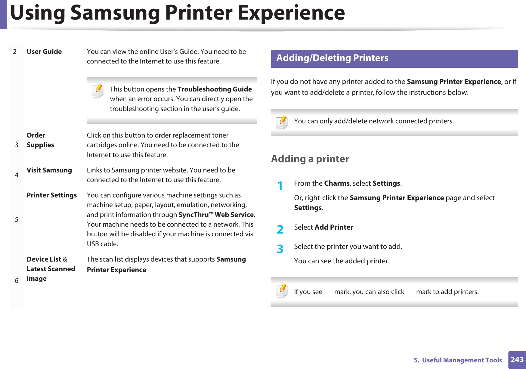 Using Samsung Printer Experience2435.  Useful Management Tools9 Adding/Deleting PrintersIf you do not have any printer added to the Samsung Printer Experience, or if you want to add/delete a printer, follow the instructions below.  You can only add/delete network connected printers. Adding a printer1From the Charms, select Settings.Or, right-click the Samsung Printer Experience page and select Settings.2  Select Add Printer3  Select the printer you want to add.You can see the added printer. If you see   mark, you can also click   mark to add printers. 2User Guide You can view the online User’s Guide. You need to be connected to the Internet to use this feature. This button opens the Troubleshooting Guide when an error occurs. You can directly open the troubleshooting section in the user’s guide.  3Order SuppliesClick on this button to order replacement toner cartridges online. You need to be connected to the Internet to use this feature. 4Visit Samsung Links to Samsung printer website. You need to be connected to the Internet to use this feature.5Printer Settings You can configure various machine settings such as machine setup, paper, layout, emulation, networking, and print information through SyncThru™ Web Service. Your machine needs to be connected to a network. This button will be disabled if your machine is connected via USB cable.6Device List &amp; Latest Scanned ImageThe scan list displays devices that supports Samsung Printer Experience