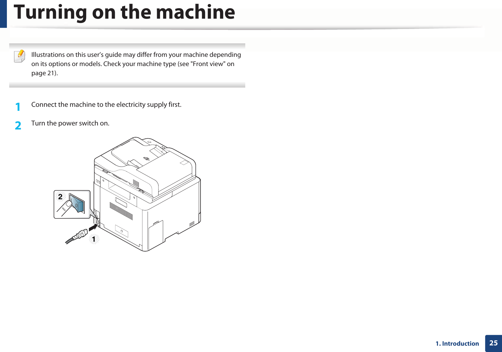 251. Introduction Turning on the machine Illustrations on this user’s guide may differ from your machine depending on its options or models. Check your machine type (see &quot;Front view&quot; on page 21). 1Connect the machine to the electricity supply first.2  Turn the power switch on.12