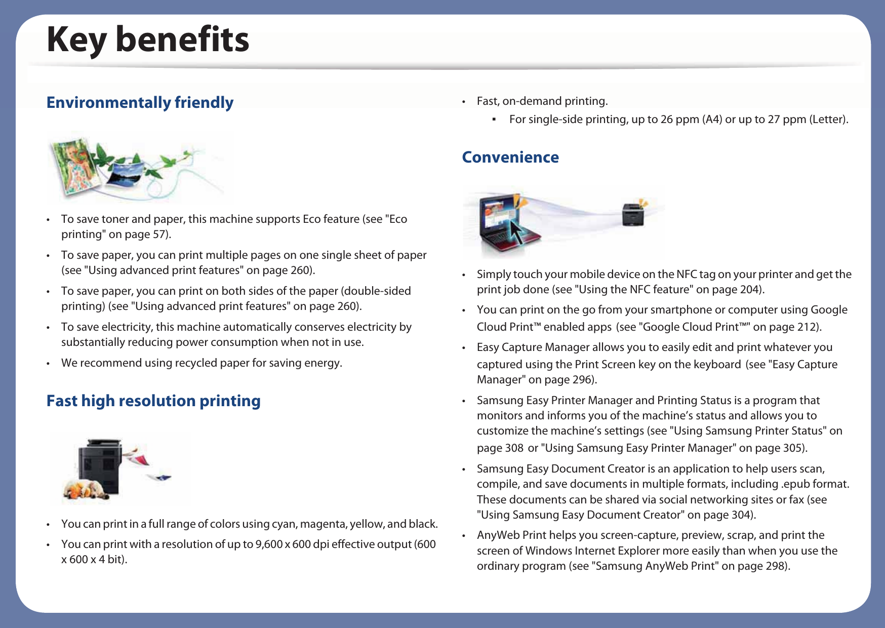 Key benefitsEnvironmentally friendly• To save toner and paper, this machine supports Eco feature (see &quot;Eco printing&quot; on page 57).• To save paper, you can print multiple pages on one single sheet of paper (see &quot;Using advanced print features&quot; on page 260).• To save paper, you can print on both sides of the paper (double-sided printing) (see &quot;Using advanced print features&quot; on page 260).• To save electricity, this machine automatically conserves electricity by substantially reducing power consumption when not in use.• We recommend using recycled paper for saving energy.Fast high resolution printing• You can print in a full range of colors using cyan, magenta, yellow, and black.• You can print with a resolution of up to 9,600 x 600 dpi effective output (600 x 600 x 4 bit).• Fast, on-demand printing. For single-side printing, up to 26 ppm (A4) or up to 27 ppm (Letter).Convenience• Simply touch your mobile device on the NFC tag on your printer and get the print job done (see &quot;Using the NFC feature&quot; on page 204).• You can print on the go from your smartphone or computer using Google Cloud Print™ enabled appsG(see &quot;Google Cloud Print™&quot; on page 212).• Easy Capture Manager allows you to easily edit and print whatever you captured using the Print Screen key on the keyboardG(see &quot;Easy Capture Manager&quot; on page 296).• Samsung Easy Printer Manager and Printing Status is a program that monitors and informs you of the machine’s status and allows you to customize the machine’s settings (see &quot;Using Samsung Printer Status&quot; on page 308Gor &quot;Using Samsung Easy Printer Manager&quot; on page 305).• Samsung Easy Document Creator is an application to help users scan, compile, and save documents in multiple formats, including .epub format. These documents can be shared via social networking sites or fax (see &quot;Using Samsung Easy Document Creator&quot; on page 304).• AnyWeb Print helps you screen-capture, preview, scrap, and print the screen of Windows Internet Explorer more easily than when you use the ordinary program (see &quot;Samsung AnyWeb Print&quot; on page 298).
