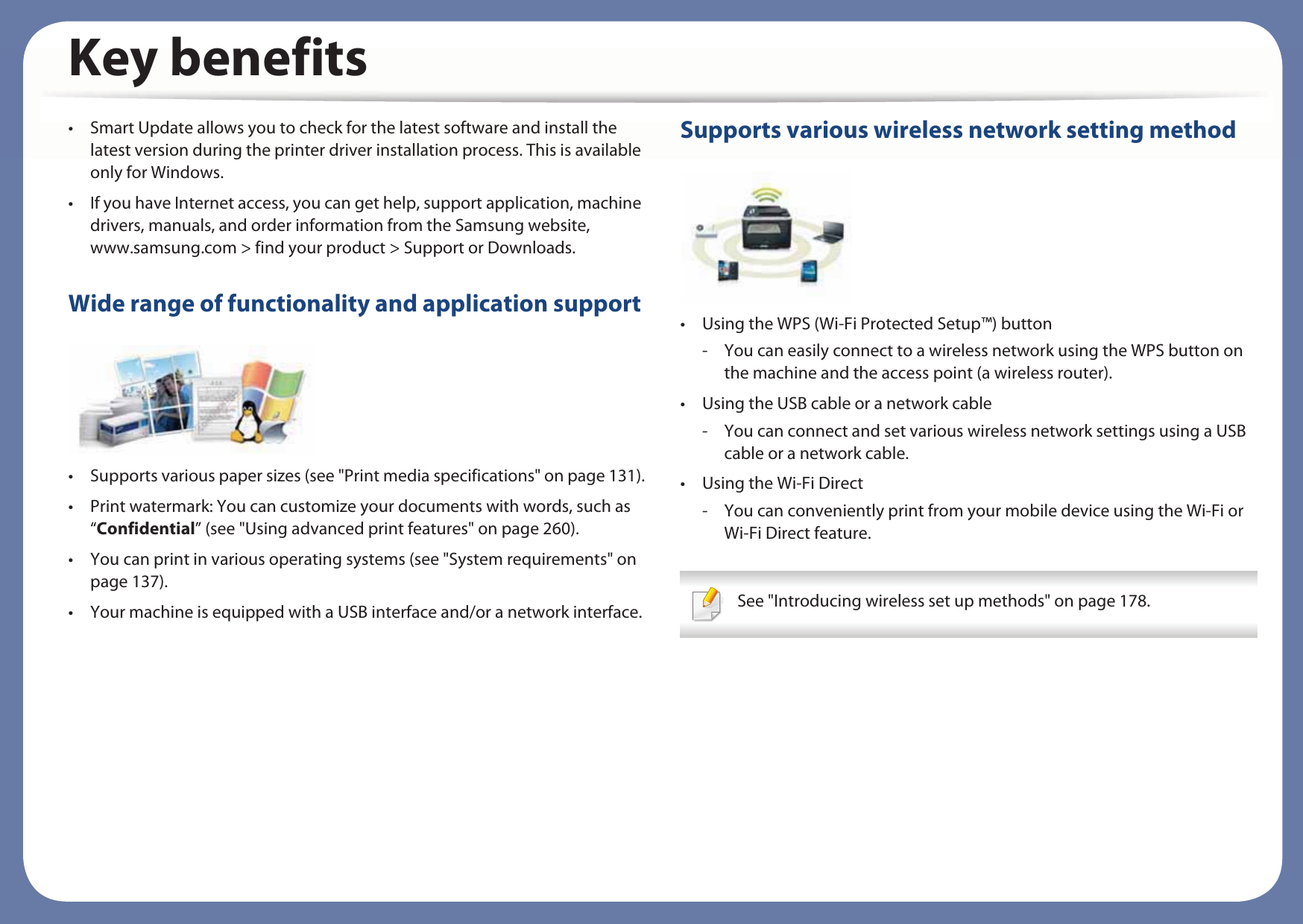 Key benefits• Smart Update allows you to check for the latest software and install the latest version during the printer driver installation process. This is available only for Windows.• If you have Internet access, you can get help, support application, machine drivers, manuals, and order information from the Samsung website, www.samsung.com &gt; find your product &gt; Support or Downloads.Wide range of functionality and application support• Supports various paper sizes (see &quot;Print media specifications&quot; on page 131).• Print watermark: You can customize your documents with words, such as “Confidential” (see &quot;Using advanced print features&quot; on page 260).• You can print in various operating systems (see &quot;System requirements&quot; on page 137).• Your machine is equipped with a USB interface and/or a network interface.Supports various wireless network setting method • Using the WPS (Wi-Fi Protected Setup™) button- You can easily connect to a wireless network using the WPS button on the machine and the access point (a wireless router).• Using the USB cable or a network cable- You can connect and set various wireless network settings using a USB cable or a network cable.• Using the Wi-Fi Direct- You can conveniently print from your mobile device using the Wi-Fi or Wi-Fi Direct feature. See &quot;Introducing wireless set up methods&quot; on page 178. 
