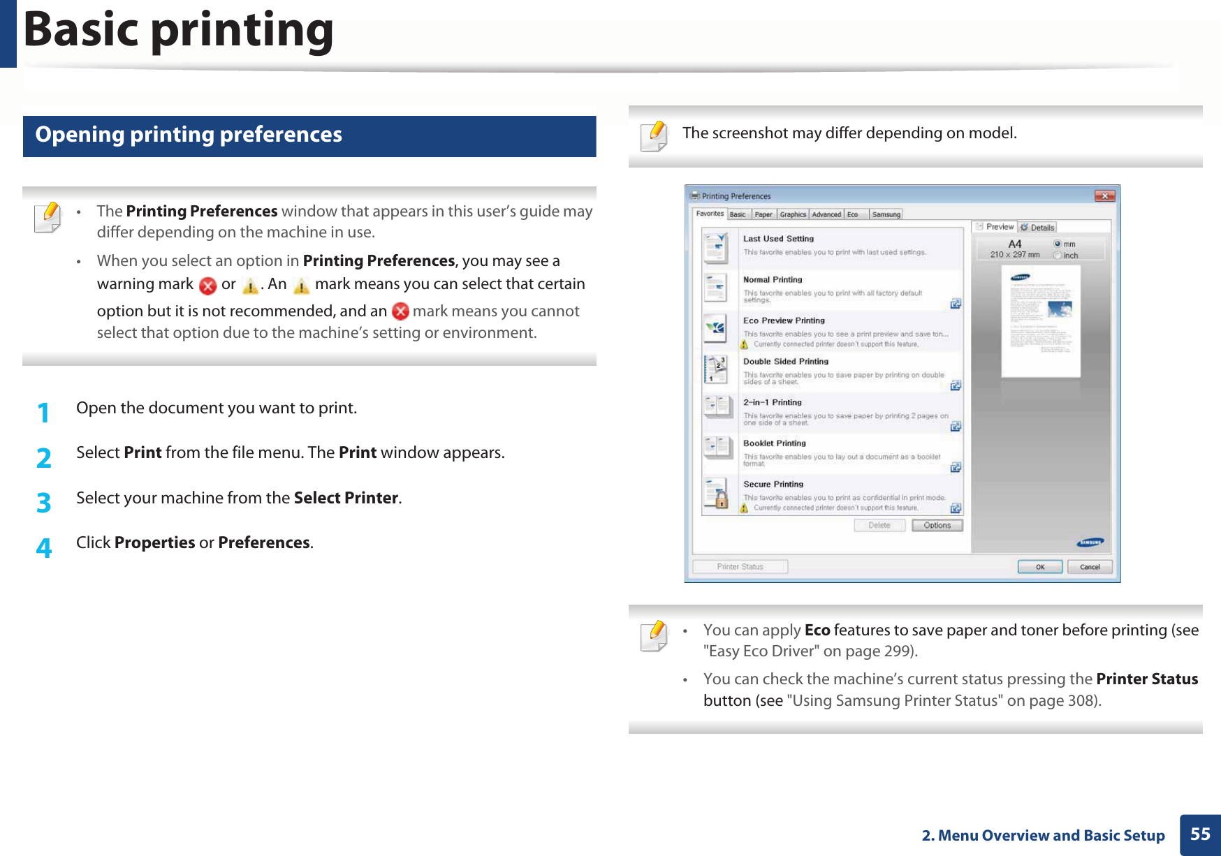 Basic printing552. Menu Overview and Basic Setup11 Opening printing preferences • The Printing Preferences window that appears in this user’s guide may differ depending on the machine in use. • When you select an option in Printing Preferences, you may see a warning mark   or  . An   mark means you can select that certain option but it is not recommended, and an   mark means you cannot select that option due to the machine’s setting or environment. 1Open the document you want to print.2  Select Print from the file menu. The Print window appears. 3  Select your machine from the Select Printer. 4  Click Properties or Preferences.  The screenshot may differ depending on model.  • You can apply Eco features to save paper and toner before printing (see &quot;Easy Eco Driver&quot; on page 299).• You can check the machine’s current status pressing the Printer Status button (see &quot;Using Samsung Printer Status&quot; on page 308). 
