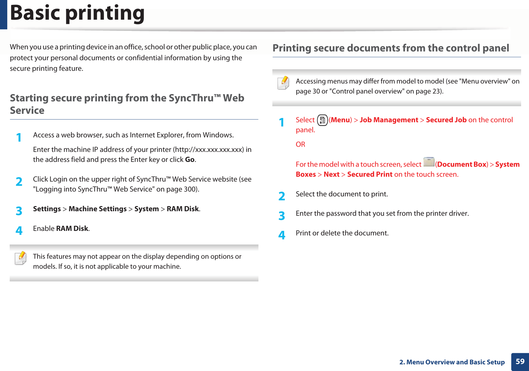 Basic printing592. Menu Overview and Basic SetupWhen you use a printing device in an office, school or other public place, you can protect your personal documents or confidential information by using the secure printing feature.Starting secure printing from the SyncThru™ Web Service1Access a web browser, such as Internet Explorer, from Windows.Enter the machine IP address of your printer (http://xxx.xxx.xxx.xxx) in the address field and press the Enter key or click Go.2  Click Login on the upper right of SyncThru™ Web Service website (see &quot;Logging into SyncThru™ Web Service&quot; on page 300).3  Settings &gt; Machine Settings &gt; System &gt; RAM Disk.4  Enable RAM Disk.  This features may not appear on the display depending on options or models. If so, it is not applicable to your machine. Printing secure documents from the control panel Accessing menus may differ from model to model (see &quot;Menu overview&quot; on page 30 or &quot;Control panel overview&quot; on page 23). 1Select (Menu) &gt; Job Management &gt; Secured Job on the control panel.ORFor the model with a touch screen, select  (Document Box) &gt; System Boxes &gt; Next &gt; Secured Print on the touch screen.2  Select the document to print.3  Enter the password that you set from the printer driver.4  Print or delete the document.