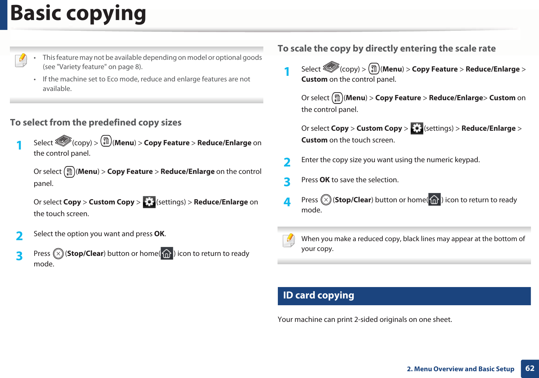 Basic copying622. Menu Overview and Basic Setup • This feature may not be available depending on model or optional goods (see &quot;Variety feature&quot; on page 8).• If the machine set to Eco mode, reduce and enlarge features are not available. To select from the predefined copy sizes1Select (copy) &gt; (Menu) &gt; Copy Feature &gt; Reduce/Enlarge on the control panel.Or select  (Menu) &gt; Copy Feature &gt; Reduce/Enlarge on the control panel.Or select Copy &gt; Custom Copy &gt;  (settings) &gt; Reduce/Enlarge on the touch screen.2  Select the option you want and press OK.3  Press (Stop/Clear) button or home( ) icon to return to ready mode.To scale the copy by directly entering the scale rate1Select (copy) &gt; (Menu) &gt; Copy Feature &gt; Reduce/Enlarge &gt; Custom on the control panel.Or select  (Menu) &gt; Copy Feature &gt; Reduce/Enlarge&gt; Custom on the control panel.Or select Copy &gt; Custom Copy &gt;  (settings) &gt; Reduce/Enlarge &gt; Custom on the touch screen.2  Enter the copy size you want using the numeric keypad.3  Press OK to save the selection.4  Press (Stop/Clear) button or home( ) icon to return to ready mode. When you make a reduced copy, black lines may appear at the bottom of your copy. 17 ID card copyingYour machine can print 2-sided originals on one sheet.