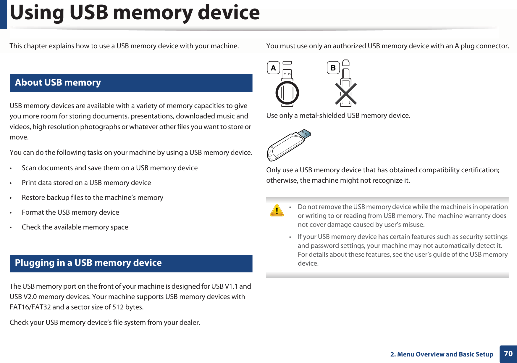 702. Menu Overview and Basic SetupUsing USB memory deviceThis chapter explains how to use a USB memory device with your machine.23 About USB memoryUSB memory devices are available with a variety of memory capacities to give you more room for storing documents, presentations, downloaded music and videos, high resolution photographs or whatever other files you want to store or move.You can do the following tasks on your machine by using a USB memory device.• Scan documents and save them on a USB memory device• Print data stored on a USB memory device• Restore backup files to the machine’s memory• Format the USB memory device• Check the available memory space24 Plugging in a USB memory deviceThe USB memory port on the front of your machine is designed for USB V1.1 and USB V2.0 memory devices. Your machine supports USB memory devices with FAT16/FAT32 and a sector size of 512 bytes.Check your USB memory device’s file system from your dealer.You must use only an authorized USB memory device with an A plug connector.Use only a metal-shielded USB memory device.Only use a USB memory device that has obtained compatibility certification; otherwise, the machine might not recognize it. • Do not remove the USB memory device while the machine is in operation or writing to or reading from USB memory. The machine warranty does not cover damage caused by user’s misuse. • If your USB memory device has certain features such as security settings and password settings, your machine may not automatically detect it. For details about these features, see the user’s guide of the USB memory device. A B