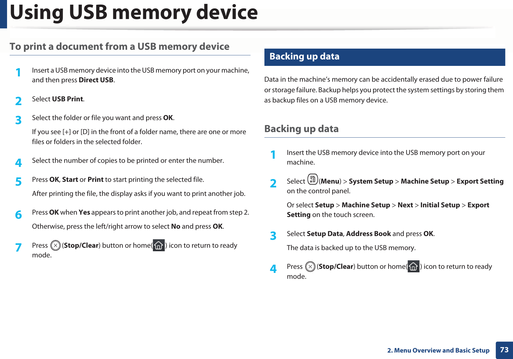 Using USB memory device732. Menu Overview and Basic SetupTo print a document from a USB memory device1Insert a USB memory device into the USB memory port on your machine, and then press Direct USB.2  Select USB Print.3  Select the folder or file you want and press OK.If you see [+] or [D] in the front of a folder name, there are one or more files or folders in the selected folder.4  Select the number of copies to be printed or enter the number.5  Press OK, Start or Print to start printing the selected file. After printing the file, the display asks if you want to print another job.6  Press OK when Yes appears to print another job, and repeat from step 2. Otherwise, press the left/right arrow to select No and press OK.7  Press (Stop/Clear) button or home( ) icon to return to ready mode.27 Backing up data Data in the machine’s memory can be accidentally erased due to power failure or storage failure. Backup helps you protect the system settings by storing them as backup files on a USB memory device.Backing up data1Insert the USB memory device into the USB memory port on your machine.2  Select (Menu) &gt; System Setup &gt; Machine Setup &gt; Export Setting on the control panel.Or select Setup &gt; Machine Setup &gt; Next &gt; Initial Setup &gt; Export Setting on the touch screen.3  Select Setup Data, Address Book and press OK. The data is backed up to the USB memory.4  Press (Stop/Clear) button or home( ) icon to return to ready mode.