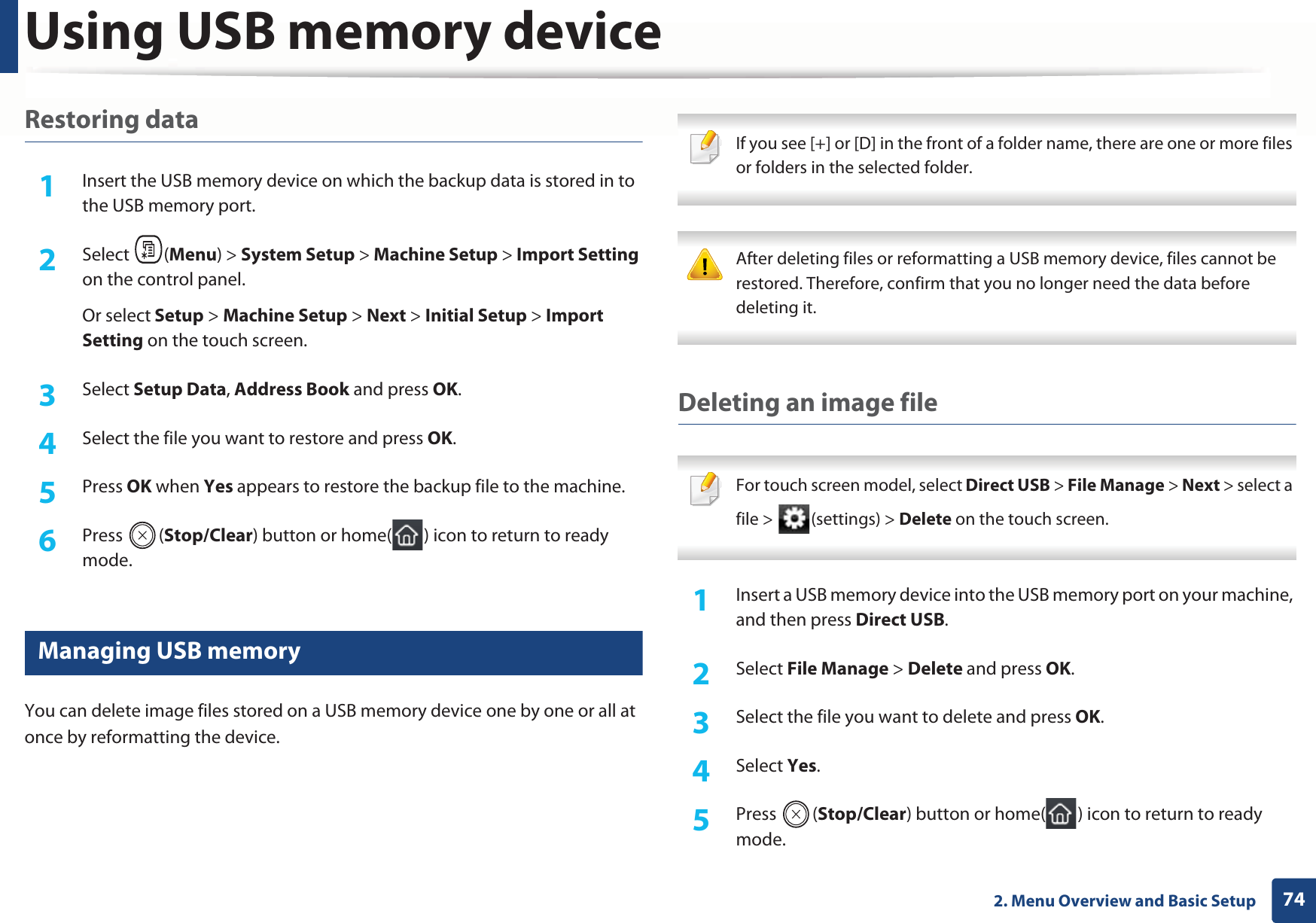 Using USB memory device742. Menu Overview and Basic SetupRestoring data1Insert the USB memory device on which the backup data is stored in to the USB memory port.2  Select (Menu) &gt; System Setup &gt; Machine Setup &gt; Import Setting on the control panel.Or select Setup &gt; Machine Setup &gt; Next &gt; Initial Setup &gt; Import Setting on the touch screen.3  Select Setup Data, Address Book and press OK. 4  Select the file you want to restore and press OK.5  Press OK when Yes appears to restore the backup file to the machine.6  Press (Stop/Clear) button or home( ) icon to return to ready mode.28 Managing USB memoryYou can delete image files stored on a USB memory device one by one or all at once by reformatting the device. If you see [+] or [D] in the front of a folder name, there are one or more files or folders in the selected folder.  After deleting files or reformatting a USB memory device, files cannot be restored. Therefore, confirm that you no longer need the data before deleting it. Deleting an image file For touch screen model, select Direct USB &gt; File Manage &gt; Next &gt; select a file &gt;  (settings) &gt; Delete on the touch screen. 1Insert a USB memory device into the USB memory port on your machine, and then press Direct USB.2  Select File Manage &gt; Delete and press OK.3  Select the file you want to delete and press OK.4  Select Yes.5  Press (Stop/Clear) button or home( ) icon to return to ready mode.