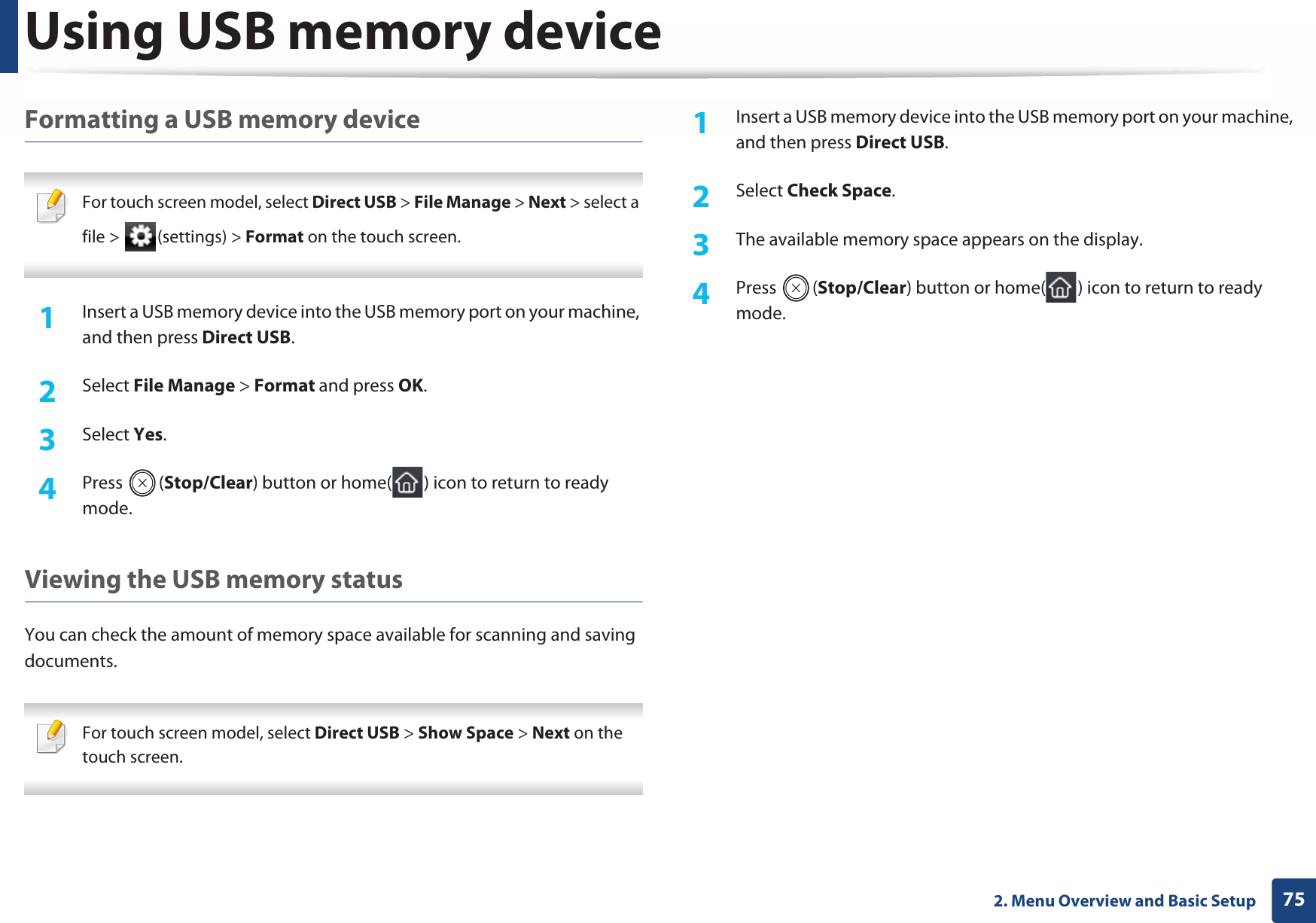 Using USB memory device752. Menu Overview and Basic SetupFormatting a USB memory device For touch screen model, select Direct USB &gt; File Manage &gt; Next &gt; select a file &gt;  (settings) &gt; Format on the touch screen. 1Insert a USB memory device into the USB memory port on your machine, and then press Direct USB.2  Select File Manage &gt; Format and press OK.3  Select Yes.4  Press (Stop/Clear) button or home( ) icon to return to ready mode.Viewing the USB memory statusYou can check the amount of memory space available for scanning and saving documents. For touch screen model, select Direct USB &gt; Show Space &gt; Next on the touch screen. 1Insert a USB memory device into the USB memory port on your machine, and then press Direct USB.2  Select Check Space.3  The available memory space appears on the display.4  Press (Stop/Clear) button or home( ) icon to return to ready mode.