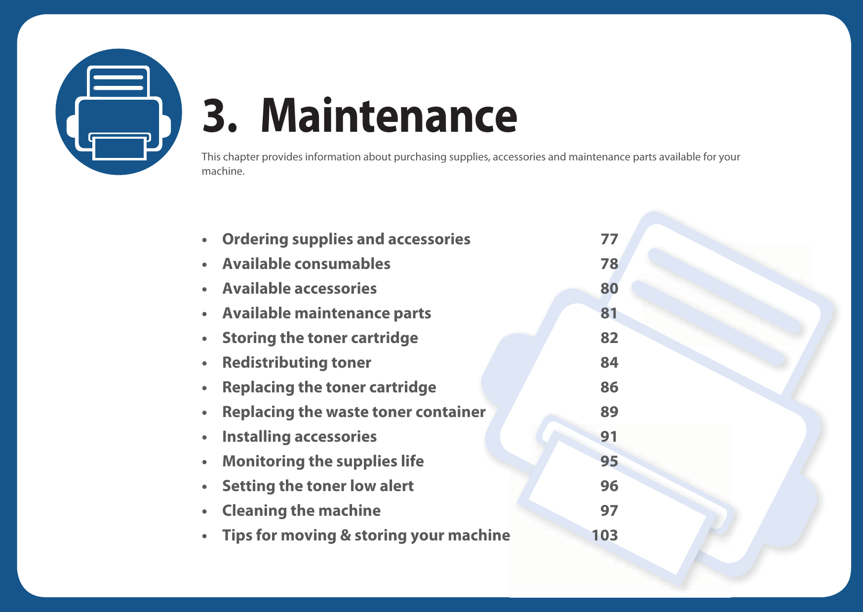 3. MaintenanceThis chapter provides information about purchasing supplies, accessories and maintenance parts available for your machine.• Ordering supplies and accessories 77• Available consumables 78• Available accessories 80• Available maintenance parts 81• Storing the toner cartridge 82• Redistributing toner 84• Replacing the toner cartridge 86• Replacing the waste toner container 89• Installing accessories 91• Monitoring the supplies life 95• Setting the toner low alert 96• Cleaning the machine 97• Tips for moving &amp; storing your machine 103