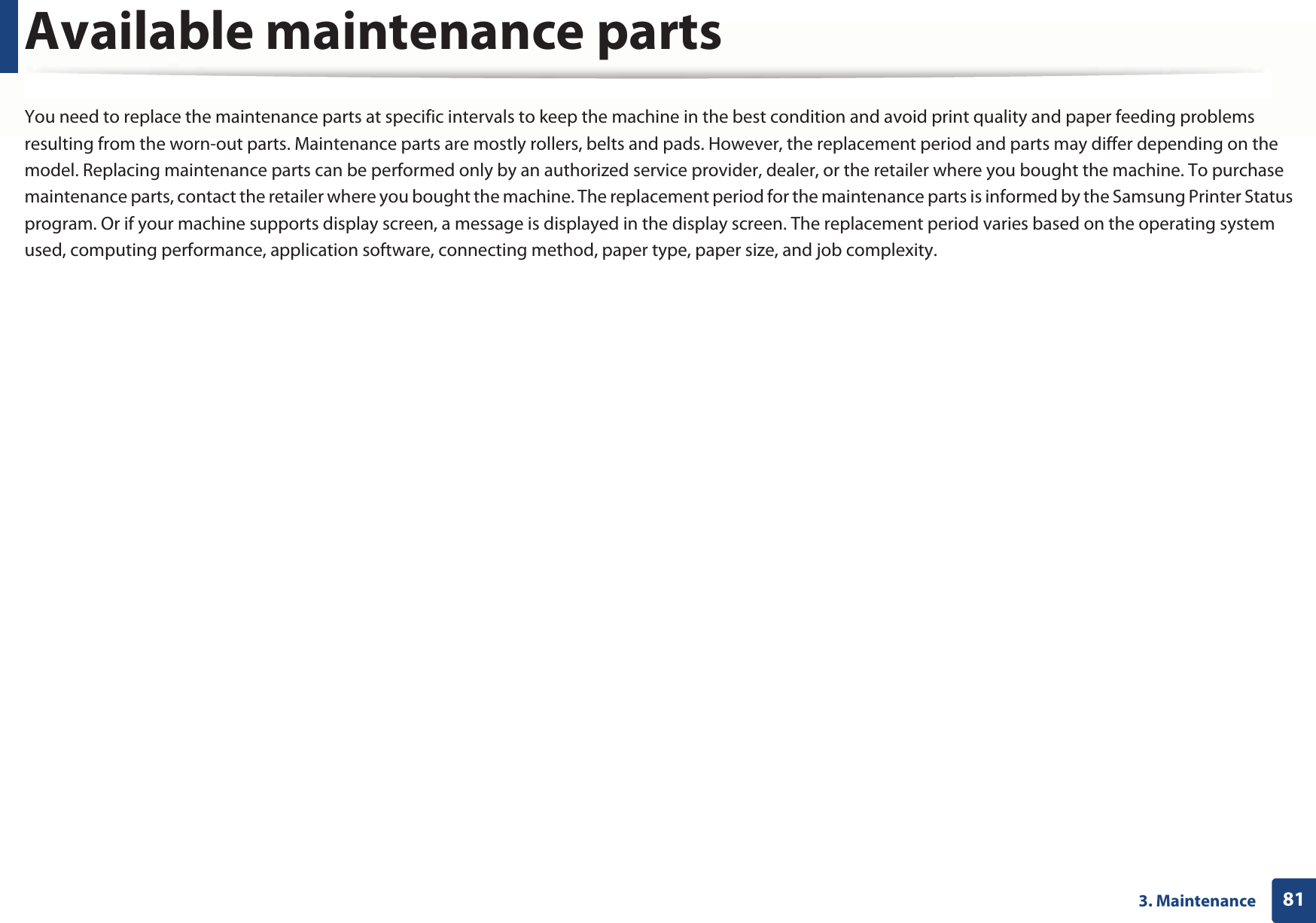 813. MaintenanceAvailable maintenance partsYou need to replace the maintenance parts at specific intervals to keep the machine in the best condition and avoid print quality and paper feeding problems resulting from the worn-out parts. Maintenance parts are mostly rollers, belts and pads. However, the replacement period and parts may differ depending on the model. Replacing maintenance parts can be performed only by an authorized service provider, dealer, or the retailer where you bought the machine. To purchase maintenance parts, contact the retailer where you bought the machine. The replacement period for the maintenance parts is informed by the Samsung Printer Status program. Or if your machine supports display screen, a message is displayed in the display screen. The replacement period varies based on the operating system used, computing performance, application software, connecting method, paper type, paper size, and job complexity.