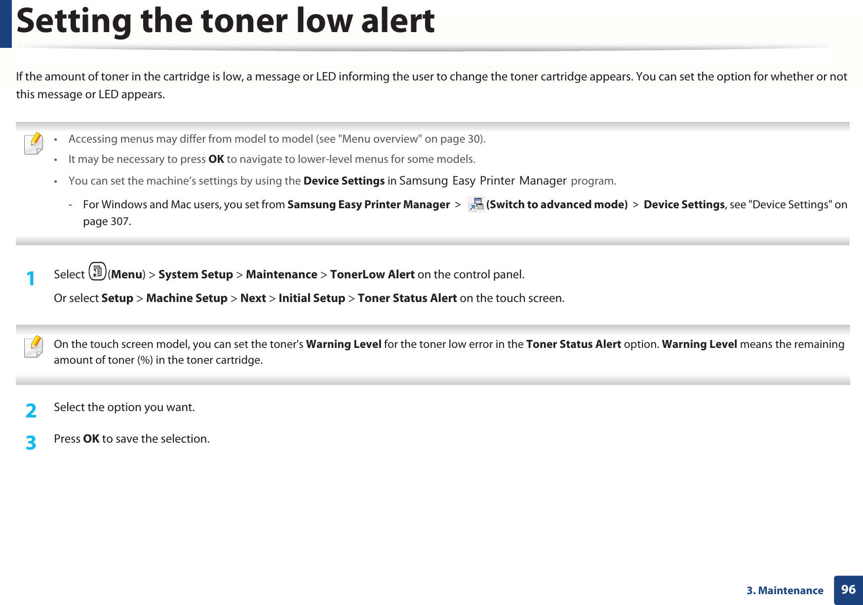 963. MaintenanceSetting the toner low alertIf the amount of toner in the cartridge is low, a message or LED informing the user to change the toner cartridge appears. You can set the option for whether or not this message or LED appears. • Accessing menus may differ from model to model (see &quot;Menu overview&quot; on page 30).• It may be necessary to press OK to navigate to lower-level menus for some models.• You can set the machine’s settings by using the Device Settings in 6DPVXQJ(DV\3ULQWHU0DQDJHUprogram.- For Windows and Mac users, you set from Samsung Easy Printer Manager! (Switch to advanced mode)!Device Settings, see &quot;Device Settings&quot; on page 307. 1Select (Menu) &gt; System Setup &gt; Maintenance &gt; TonerLow Alert on the control panel.Or select Setup &gt; Machine Setup &gt; Next &gt; Initial Setup &gt; Toner Status Alert on the touch screen. On the touch screen model, you can set the toner&apos;s Warning Level for the toner low error in the Toner Status Alert option. Warning Level means the remaining amount of toner (%) in the toner cartridge. 2  Select the option you want.3  Press OK to save the selection.